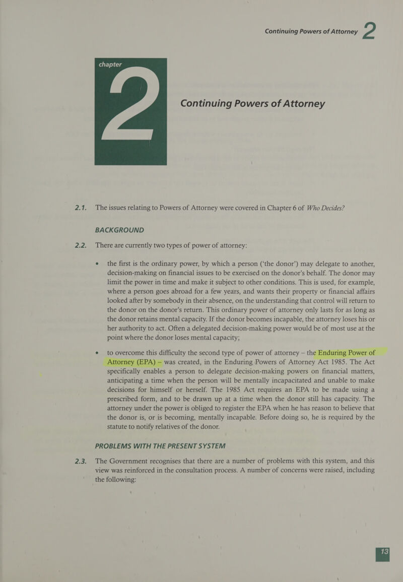  Continuing Powers of Attorney The issues relating to Powers of Attorney were covered in Chapter 6 of Who Decides? BACKGROUND There are currently two types of power of attorney: e the first is the ordinary power, by which a person (‘the donor’) may delegate to another, decision-making on financial issues to be exercised on the donor’s behalf. The donor may limit the power in time and make it subject to other conditions. This is used, for example, where a person goes abroad for a few years, and wants their property or financial affairs looked after by somebody in their absence, on the understanding that control will return to the donor on the donor’s return. This ordinary power of attorney only lasts for as long as the donor retains mental capacity. If the donor becomes incapable, the attorney loses his or her authority to act. Often a delegated decision-making power would be of most use at the point where the donor loses mental capacity; PROBLEMS WITH THE PRESENT SYSTEM The Government recognises that there are a number of problems with this system, and this view was reinforced in the consultation process. A number of concerns were raised, including the following: 