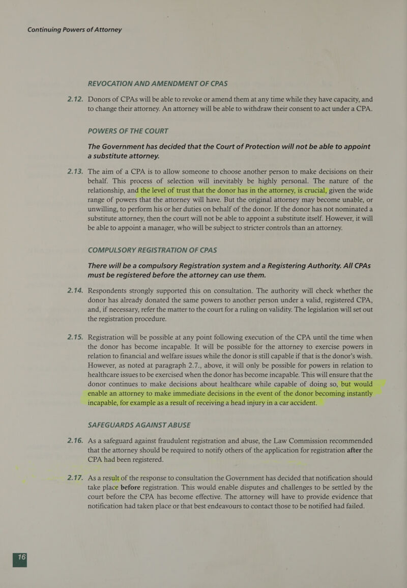 REVOCATION AND AMENDMENT OF CPAS Donors of CPAs will be able to revoke or amend them at any time while they have capacity, and to change their attorney. An attorney will be able to withdraw their consent to act under a CPA. POWERS OF THE COURT The Government has decided that the Court of Protection will not be able to appoint a substitute attorney. The aim of a CPA is to allow someone to choose another person to make decisions on their behalf. This process of selection will inevitably be highly personal. The nature of the relationship, and the level of trust that the donor has in the attorney, is crucial, given the wide range of powers that the attorney will have. But the original attorney may become unable, or unwilling, to perform his or her duties on behalf of the donor. If the donor has not nominated a substitute attorney, then the court will not be able to appoint a substitute itself. However, it will be able to appoint a manager, who will be subject to stricter controls than an attorney. COMPULSORY REGISTRATION OF CPAS There will be a compulsory Registration system and a Registering Authority. All CPAs must be registered before the attorney can use them. Respondents strongly supported this on consultation. The authority will check whether the donor has already donated the same powers to another person under a valid, registered CPA, and, if necessary, refer the matter to the court for a ruling on validity. The legislation will set out the registration procedure.  SAFEGUARDS AGAINST ABUSE As a safeguard against fraudulent registration and abuse, the Law Commission recommended that the attorney should be required to notify others of the application for registration after the CPA had been registered. As a result of the response to consultation the Government has decided that notification should take place before registration. This would enable disputes and challenges to be settled by the court before the CPA has become effective. The attorney will have to provide evidence that notification had taken place or that best endeavours to contact those to be notified had failed.