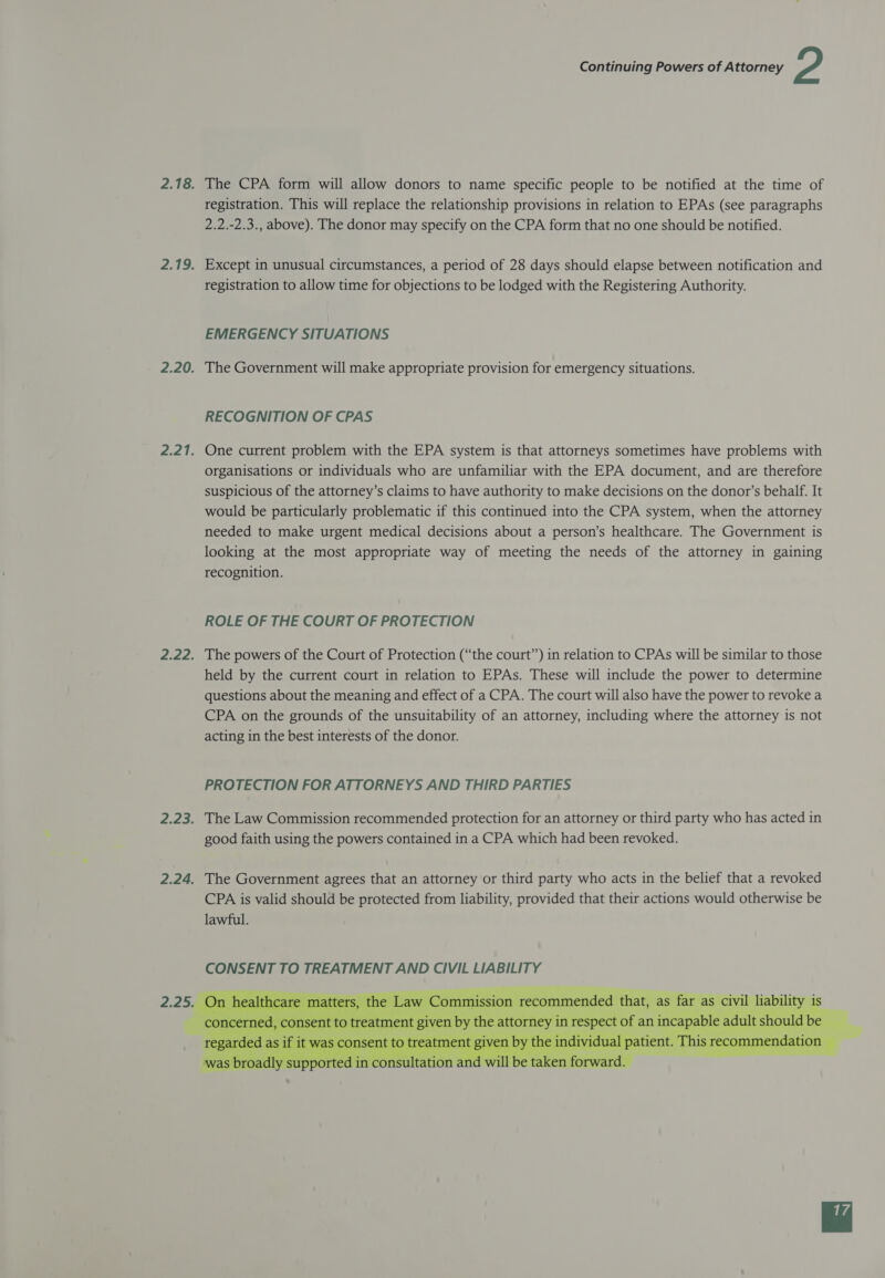 2.18. The CPA form will allow donors to name specific people to be notified at the time of registration. This will replace the relationship provisions in relation to EPAs (see paragraphs 2.2.-2.3., above). The donor may specify on the CPA form that no one should be notified. 2.19. Except in unusual circumstances, a period of 28 days should elapse between notification and registration to allow time for objections to be lodged with the Registering Authority. EMERGENCY SITUATIONS 2.20. The Government will make appropriate provision for emergency situations. RECOGNITION OF CPAS 2.21. One current problem with the EPA system is that attorneys sometimes have problems with organisations or individuals who are unfamiliar with the EPA document, and are therefore suspicious of the attorney’s claims to have authority to make decisions on the donor’s behalf. It would be particularly problematic if this continued into the CPA system, when the attorney needed to make urgent medical decisions about a person’s healthcare. The Government is looking at the most appropriate way of meeting the needs of the attorney in gaining recognition. ROLE OF THE COURT OF PROTECTION 2.22. The powers of the Court of Protection (“the court”) in relation to CPAs will be similar to those held by the current court in relation to EPAs. These will include the power to determine questions about the meaning and effect of a CPA. The court will also have the power to revoke a CPA on the grounds of the unsuitability of an attorney, including where the attorney is not acting in the best interests of the donor. PROTECTION FOR ATTORNEYS AND THIRD PARTIES 2.23. The Law Commission recommended protection for an attorney or third party who has acted in good faith using the powers contained in a CPA which had been revoked. 2.24. The Government agrees that an attorney or third party who acts in the belief that a revoked CPA is valid should be protected from liability, provided that their actions would otherwise be lawful. 