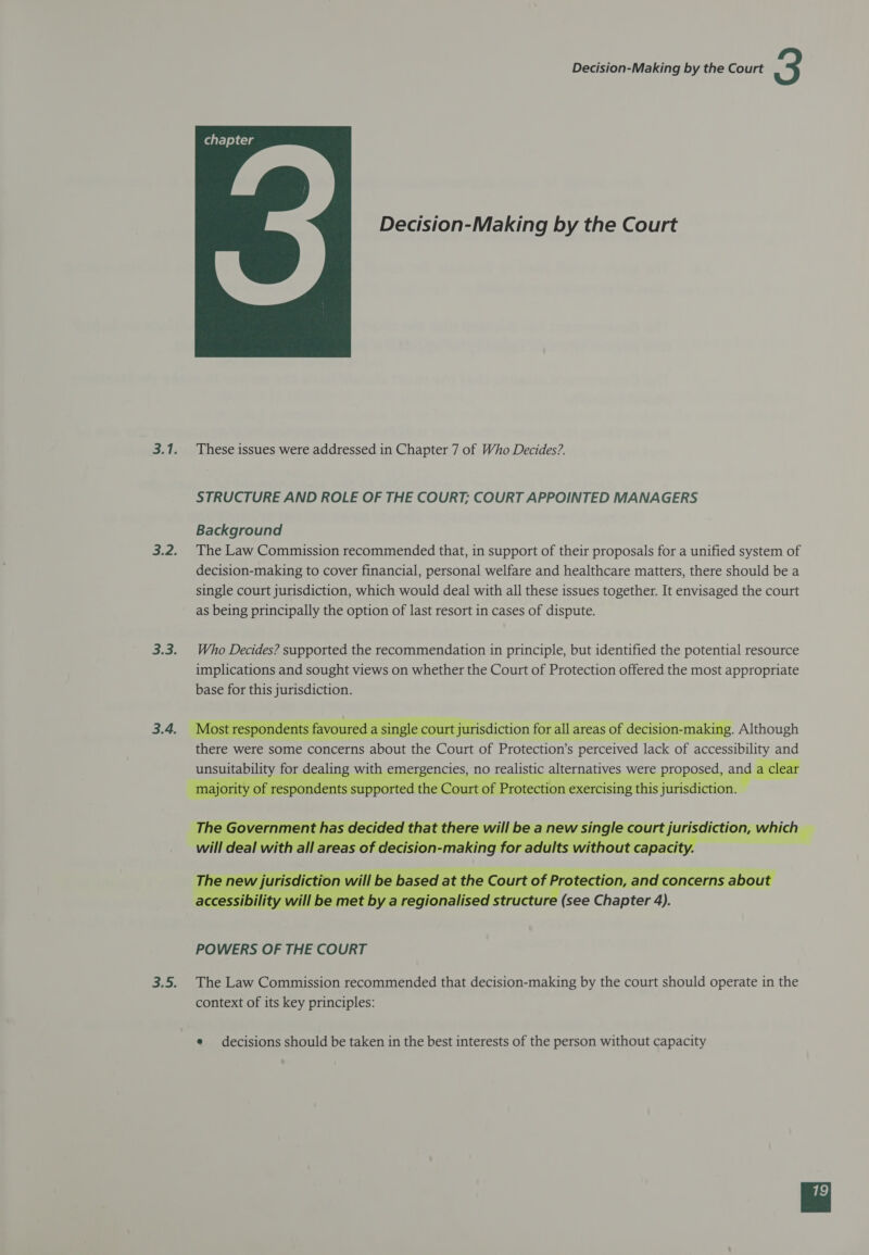 Decision-Making by the Court  These issues were addressed in Chapter 7 of Who Decides?. STRUCTURE AND ROLE OF THE COURT; COURT APPOINTED MANAGERS Background The Law Commission recommended that, in support of their proposals for a unified system of decision-making to cover financial, personal welfare and healthcare matters, there should be a single court jurisdiction, which would deal with all these issues together. It envisaged the court as being principally the option of last resort in cases of dispute. Who Decides? supported the recommendation in principle, but identified the potential resource implications and sought views on whether the Court of Protection offered the most appropriate base for this jurisdiction.    Most respondents favoured a single court jurisdiction for all areas of decision-making. Although there were some concerns about the Court of Protection’s perceived lack of accessibility and ling with peer een Ces: 1 no realistic alternatives were proposed, ang a clear on oes ported the Court of Protection exercising this jurisdiction.       for adults without ca capaci    ased at the ourt o of Protection, and concerns about ionalised s Se | (see Chapter 4). The Law Commission recommended that decision-making by the court should operate in the context of its key principles: e decisions should be taken in the best interests of the person without capacity