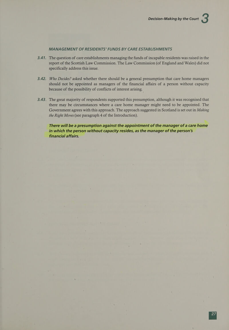  MANAGEMENT OF RESIDENTS’ FUNDS BY CARE ESTABLISHMENTS The question of care establishments managing the funds of incapable residents was raised in the report of the Scottish Law Commission. The Law Commission (of England and Wales) did not specifically address this issue. Who Decides? asked whether there should be a general presumption that care home managers should not be appointed as managers of the financial affairs of a person without capacity because of the possibility of conflicts of interest arising. The great majority of respondents supported this presumption, although it was recognised that there may be circumstances where a care home manager might need to be appointed. The Government agrees with this approach. The approach suggested in Scotland is set out in Making the Right Moves (see paragraph 4 of the Introduction). % There will be a presumption against the appointment of the manager of a care home in which the person without capacity resides, as the manager of the person's inancial affairs.