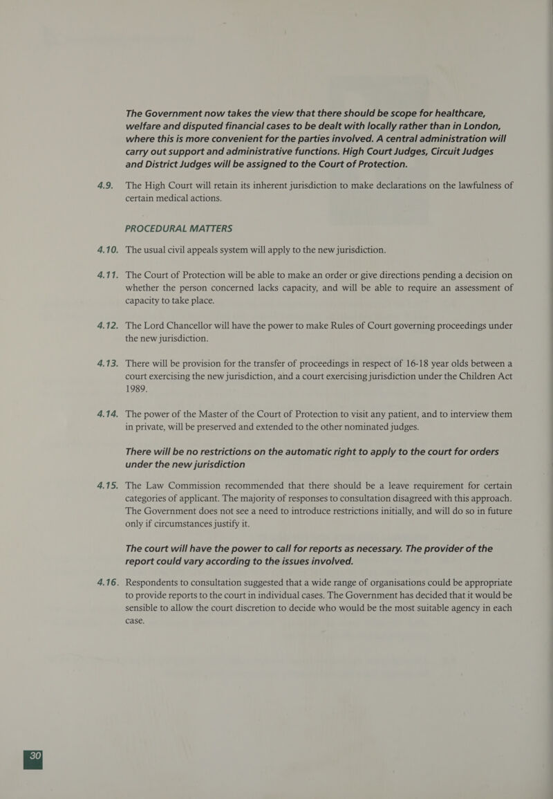 4.9. The Government now takes the view that there should be scope for healthcare, welfare and disputed financial cases to be dealt with locally rather than in London, where this is more convenient for the parties involved. A central administration will carry out support and administrative functions. High Court Judges, Circuit Judges and District Judges will be assigned to the Court of Protection. The High Court will retain its inherent jurisdiction to make declarations on the lawfulness of certain medical actions. PROCEDURAL MATTERS The usual civil appeals system will apply to the new jurisdiction. whether the person concerned lacks capacity, and will be able to require an assessment of capacity to take place. The Lord Chancellor wil! have the power to make Rules of Court governing proceedings under the new Jurisdiction. There will be provision for the transfer of proceedings in respect of 16-18 year olds between a court exercising the new jurisdiction, and a court exercising jurisdiction under the Children Act 1989. in private, will be preserved and extended to the other nominated judges. There will be no restrictions on the automatic right to apply to the court for orders under the new jurisdiction The Law Commission recommended that there should be a leave requirement for certain categories of applicant. The majority of responses to consultation disagreed with this approach. The Government does not see a need to introduce restrictions initially, and will do so in future only if circumstances justify it. The court will have the power to call for reports as necessary. The provider of the report could vary according to the issues involved. Respondents to consultation suggested that a wide range of organisations could be appropriate to provide reports to the court in individual cases. The Government has decided that it would be sensible to allow the court discretion to decide who would be the most suitable agency in each case.