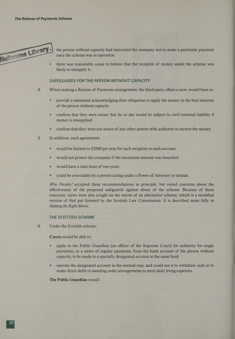  the person without capacity had instructed the company not to make a particular payment once the scheme was in operation there was reasonable cause to believe that the recipient of money under the scheme was likely to misapply it. SAFEGUARDS FOR THE PERSON WITHOUT CAPACITY When making a Release of Payments arrangement, the third party, often a carer, would have to: e provide a statement acknowledging their obligation to apply the money in the best interests of the person without capacity e confirm that they were aware that he or she would be subject to civil/criminal liability if money is misapplied e confirm that they were not aware of any other person with authority to receive the money. In addition, such agreements e would be limited to £2000 per year for each recipient or each account e would not protect the company if the maximum amount was breached e would have atime limit of two years e could be overridden by a person acting under a Power of Attorney or similar. Who Decides? accepted these recommendations in principle, but raised concerns about the effectiveness of the proposed safeguards against abuse of the scheme. Because of these concerns, views were also sought on the merits of an alternative scheme, which is a modified version of that put forward by the Scottish Law Commission. It is described more fully in Making the Right Moves. THE SCOTTISH SCHEME Under the Scottish scheme: Carers would be able to: e apply to the Public Guardian (an officer of the Supreme Court) for authority for single payments, or a series of regular payments, from the bank account of the person without capacity, to be made to a specially designated account at the same bank e operate the designated account in the normal way, and could use it to withdraw cash or to make direct debit or standing order arrangements to meet daily living expenses. The Public Guardian would: ~ 