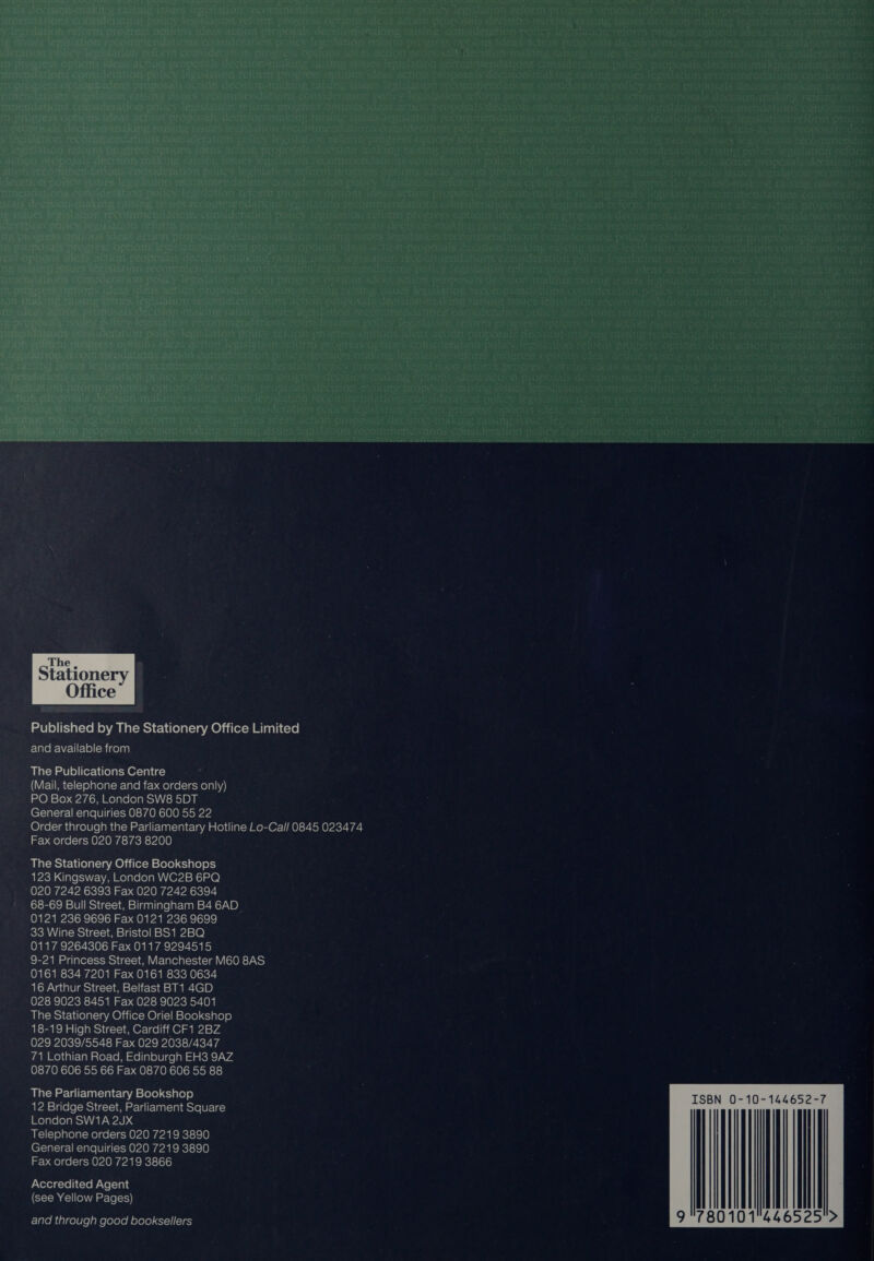 .The , x Stationery §  Published oy The eaiiery Office Limited m-luloR-\ZUr-le)-Bicelay) The Publications Centre (VENI C1{=) 0) atelat-e- Lalo mi-b ae)ge|-1e-ee)a)\\9) nO) = 10) aa hom Molae(elake) she) BD) l General enquiries 0870 600 55 22 Order through the Parliamentary Hotline Lo-Cal/ 0845 023474 Fax orders 020 7873 8200 The Stationery Office Bookshops 123 Kingsway, London WC2B 6PQ 020 7242 6393 Fax 020 7242 6394 68-69 Bull Street, Birmingham B4 6AD_ 0121 236 9696 Fax 0121 236 9699 33 Wine Street, Bristol BS1 2BQ 0117 9264306 Fax 0117 9294515 9-21 Princess Street, Manchester M60 8AS 0161 834 7201 Fax 0161 833 0634 16 Arthur Street, Belfast BT1 4GD 028 9023 8451 Fax 028 9023 5401 The Stationery Office Oriel Bookshop 18-19 High Street, Cardiff CF1 2BZ 029 2039/5548 Fax 029 2038/4347 71 Lothian Road, Edinburgh EH3 9AZ 0870 606 55 66 Fax 0870 606 55 88 The Parliamentary Bookshop 12 Bridge Street, Parliament Square London SW1A 2JX Telephone orders 020 7219 3890 General enquiries 020 7219 3890 Fax orders 020 7219 3866 Accredited Agent (see Yellow Pages) and through good booksellers  ISBN 0-10-144652-7 