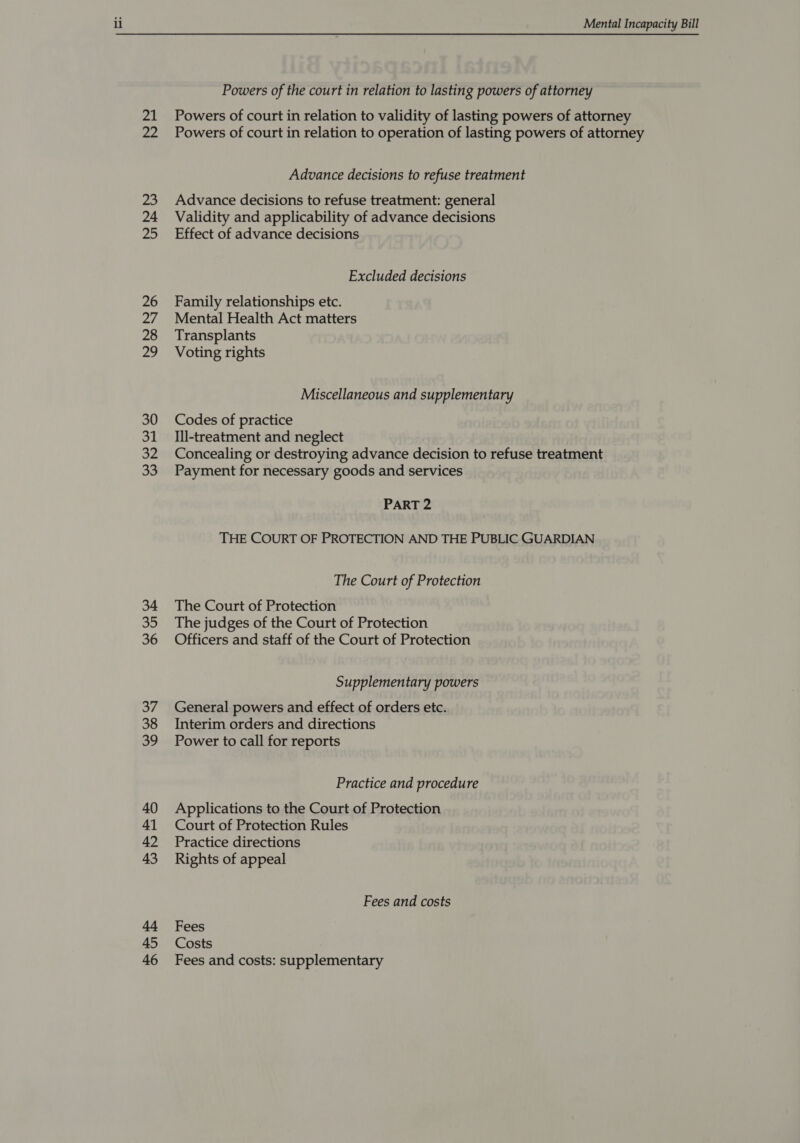 il 21 22 Mental Incapacity Bill Powers of the court in relation to lasting powers of attorney Powers of court in relation to validity of lasting powers of attorney Powers of court in relation to operation of lasting powers of attorney Advance decisions to refuse treatment Advance decisions to refuse treatment: general Validity and applicability of advance decisions Effect of advance decisions Excluded decisions Family relationships etc. Mental Health Act matters Transplants Voting rights Miscellaneous and supplementary Codes of practice Ill-treatment and neglect Concealing or destroying advance decision to refuse treatment Payment for necessary goods and services PART 2 THE COURT OF PROTECTION AND THE PUBLIC GUARDIAN The Court of Protection The Court of Protection The judges of the Court of Protection Officers and staff of the Court of Protection Supplementary powers General powers and effect of orders etc. Interim orders and directions Power to call for reports Practice and procedure Applications to the Court of Protection Court of Protection Rules Practice directions Rights of appeal Fees and costs Fees Costs Fees and costs: supplementary