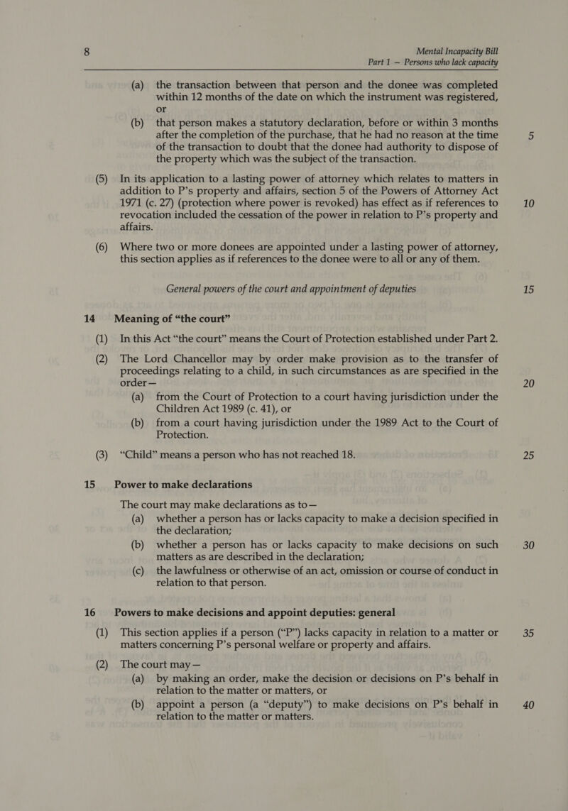 Part 1 — Persons who lack capacity (a) the transaction between that person and the donee was completed within 12 months of the date on which the instrument was registered, or (b) that person makes a statutory declaration, before or within 3 months after the completion of the purchase, that he had no reason at the time of the transaction to doubt that the donee had authority to dispose of the property which was the subject of the transaction. (5) In its application to a lasting power of attorney which relates to matters in addition to P’s property and affairs, section 5 of the Powers of Attorney Act 1971 (c. 27) (protection where power is revoked) has effect as if references to revocation included the cessation of the power in relation to P’s property and affairs. (6) Where two or more donees are appointed under a lasting power of attorney, this section applies as if references to the donee were to all or any of them. General powers of the court and appointment of deputies 14 Meaning of “the court” (1) Inthis Act “the court” means the Court of Protection established under Part 2. (2) The Lord Chancellor may by order make provision as to the transfer of proceedings relating to a child, in such circumstances as are specified in the order — (a) from the Court of Protection to a court having jurisdiction under the Children Act 1989 (c. 41), or (b) from a court having jurisdiction under the 1989 Act to the Court of Protection. (3) “Child” means a person who has not reached 18. 15 Power to make declarations The court may make declarations as to— (a) whether a person has or lacks capacity to make a decision specified in the declaration; (b) whether a person has or lacks capacity to make decisions on such matters as are described in the declaration; (c) the lawfulness or otherwise of an act, omission or course of conduct in relation to that person. 16 Powers to make decisions and appoint deputies: general (1) This section applies if a person (“P”) lacks capacity in relation to a matter or matters concerning P’s personal welfare or property and affairs. (2) The court may — (a) by making an order, make the decision or decisions on P’s behalf in relation to the matter or matters, or (b) appoint a person (a “deputy”) to make decisions on P’s behalf in relation to the matter or matters. 10 15 20 25 30 35 40