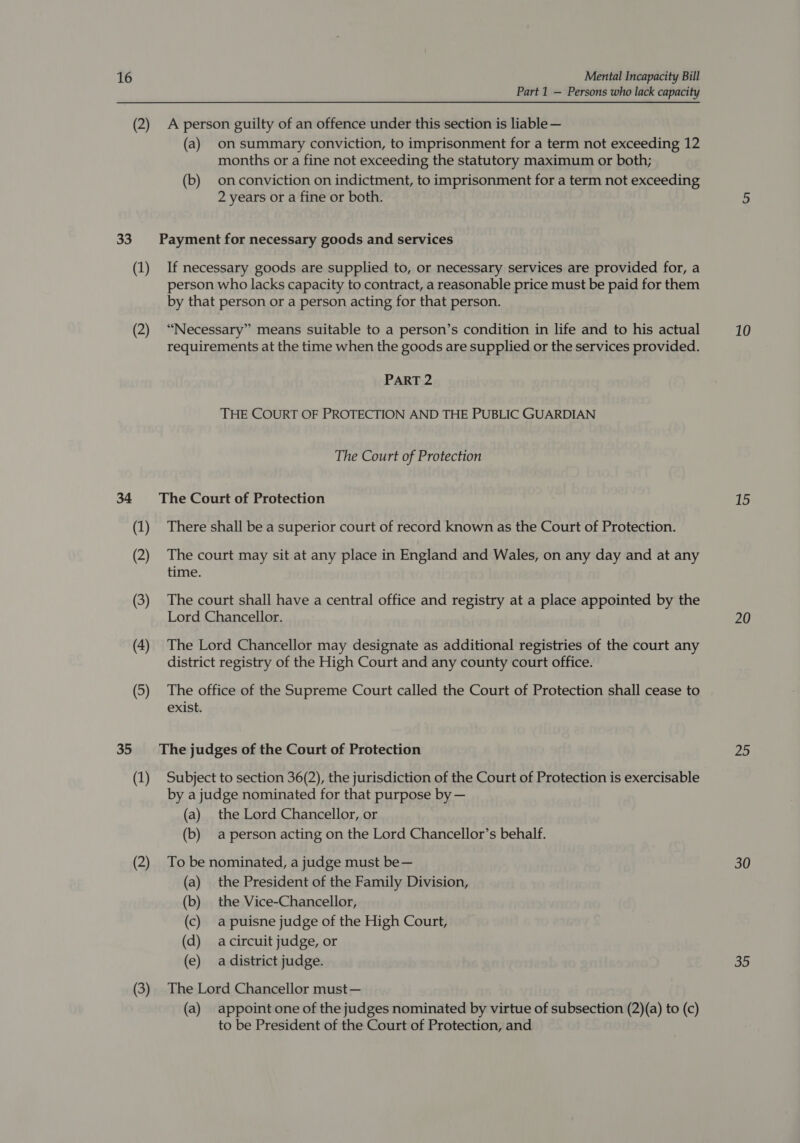 Part 1 — Persons who lack capacity (2) A person guilty of an offence under this section is liable — (a) onsummary conviction, to imprisonment for a term not exceeding 12 months or a fine not exceeding the statutory maximum or both; (b) onconviction on indictment, to imprisonment for a term not exceeding 2 years or a fine or both. 33 Payment for necessary goods and services (1) If necessary goods are supplied to, or necessary services are provided for, a person who lacks capacity to contract, a reasonable price must be paid for them by that person or a person acting for that person. (2) “Necessary” means suitable to a person’s condition in life and to his actual requirements at the time when the goods are supplied or the services provided. PART 2 THE COURT OF PROTECTION AND THE PUBLIC GUARDIAN The Court of Protection 34 The Court of Protection (1) There shall be a superior court of record known as the Court of Protection. (2) The court may sit at any place in England and Wales, on any day and at any time. (3) The court shall have a central office and registry at a place appointed by the Lord Chancellor. (4) The Lord Chancellor may designate as additional registries of the court any district registry of the High Court and any county court office. (5) The office of the Supreme Court called the Court of Protection shall cease to exist. 35 The judges of the Court of Protection 1) Subject to section 36(2), the jurisdiction of the Court of Protection is exercisable ) J by a judge nominated for that purpose by — (a) the Lord Chancellor, or (b) a person acting on the Lord Chancellor’s behalf. (2) To be nominated, a judge must be— (a) the President of the Family Division, (b) the Vice-Chancellor, (c) a puisne judge of the High Court, (d) acircuit judge, or (e) a district judge. (3) The Lord Chancellor must — (a) appoint one of the judges nominated by virtue of subsection (2)(a) to (c) to be President of the Court of Protection, and 10 15 20 25 30 35