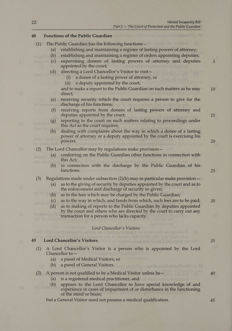 Part 2 — The Court of Protection and the Public Guardian 48 Functions of the Public Guardian (1) The Public Guardian has the following functions — (a) establishing and maintaining a register of lasting powers of attorney; (b) establishing and maintaining a register of orders appointing deputies; (c) supervising donees of lasting powers of attorney and deputies appointed by the court; (d) directing a Lord Chancellor’s Visitor to visit — (i) adonee of a lasting power of attorney, or (ii) _adeputy appointed by the court, and to make a report to the Public Guardian on such matters as he may direct; (e) receiving security which the court requires a person to give for the discharge of his functions; (f) receiving reports from donees of lasting powers of attorney and deputies appointed by the court; (g) reporting to the court on such matters relating to proceedings under this Act as the court requires; (h) dealing with complaints about the way in which a donee of a lasting power of attorney or a deputy appointed by the court is exercising his powers. (2) The Lord Chancellor may by regulations make provision — (a) conferring on the Public Guardian other functions in connection with this Act; (b) in connection with the discharge by the Public Guardian of his functions. (3) Regulations made under subsection (2)(b) may in particular make provision — (a) as to the giving of security by deputies appointed by the court and as to the enforcement and discharge of security so given; (b) as to the fees which may be charged by the Public Guardian; (c) as to the way in which, and funds from which, such fees are to be paid; (d) as to making of reports to the Public Guardian by deputies appointed by the court and others who are directed by the court to carry out any transaction for a person who lacks capacity. Lord Chancellor’s Visitors 49 Lord Chancellor’s Visitors (1) A Lord Chancellor’s Visitor is a person who is appointed by the Lord Chancellor to— (a) apanel of Medical Visitors, or (b) apanel of General Visitors. (2) A person is not qualified to be a Medical Visitor unless he — (a) is aregistered medical practitioner, and (b) appears to the Lord Chancellor to have special knowledge of and experience in cases of impairment of or disturbance in the functioning of the mind or brain; but a General Visitor need not possess a medical qualification. 10 15 20 25 30 35 40 45