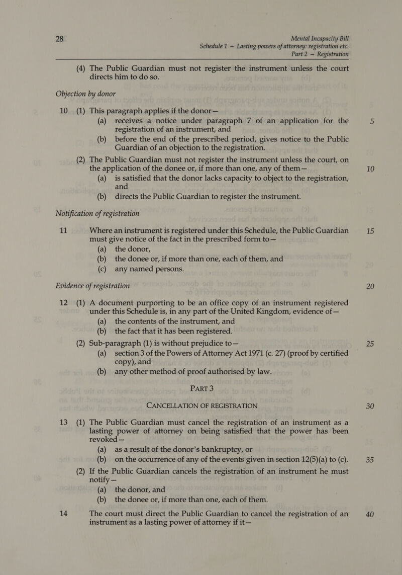 Schedule 1 — Lasting powers of attorney: registration etc. Part 2 — Registration (4) The Public Guardian must not register the instrument unless the court directs him to do so. Objection by donor 10 (1) This paragraph applies if the donor— (a) receives a notice under paragraph 7 of an application for the registration of an instrument, and (b) before the end of the prescribed period, gives notice to the Public Guardian of an objection to the registration. (2) The Public Guardian must not register the instrument unless the court, on the application of the donee or, if more than one, any of them — (a) is satisfied that the donor lacks capacity to object to the registration, and (b) directs the Public Guardian to register the instrument. Notification of registration 11 Where an instrument is registered under this Schedule, the Public Guardian must give notice of the fact in the prescribed form to— (a) the donor, (b) the donee or, if more than one, each of them, and (c) any named persons. Evidence of registration 12 (1) A document purporting to be an office copy of an instrument registered under this Schedule is, in any part of the United Kingdom, evidence of — (a) the contents of the instrument, and (b) the fact that it has been registered. (2) Sub-paragraph (1) is without prejudice to— (a) section 3 of the Powers of Attorney Act 1971 (c. 27) (proof by certified copy), and (b) any other method of proof authorised by law. PART 3 CANCELLATION OF REGISTRATION 13 (1) The Public Guardian must cancel the registration of an instrument as a lasting power of attorney on being satisfied that the power has been revoked — (a) asaresult of the donor’s bankruptcy, or (b) onthe occurrence of any of the events given in section 12(5)(a) to (c). (2) If the Public Guardian cancels the registration of an instrument he must notify — (a) the donor, and (b) the donee or, if more than one, each of them. 14 The court must direct the Public Guardian to cancel the registration of an instrument as a lasting power of attorney if it— 10 20 Jae) 30 35 40