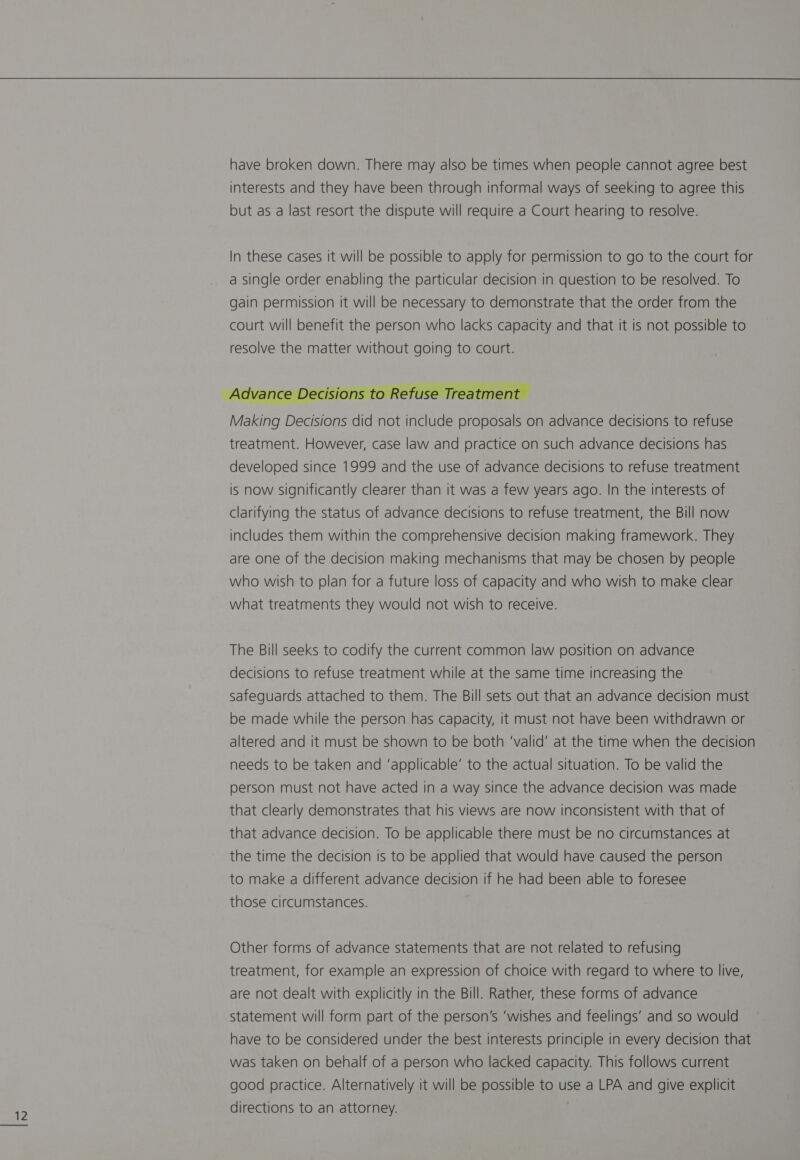 have broken down. There may also be times when people cannot agree best interests and they have been through informal ways of seeking to agree this but as a last resort the dispute will require a Court hearing to resolve.  Making Decisions did not include proposals on advance decisions to refuse treatment. However, case law and practice on such advance decisions has developed since 1999 and the use of advance decisions to refuse treatment is now significantly clearer than it was a few years ago. In the interests of clarifying the status of advance decisions to refuse treatment, the Bill now includes them within the comprehensive decision making framework. They are one of the decision making mechanisms that may be chosen by people who wish to plan for a future loss of capacity and who wish to make clear what treatments they would not wish to receive. The Bill seeks to codify the current common law position on advance decisions to refuse treatment while at the same time increasing the safeguards attached to them. The Bill sets out that an advance decision must be made while the person has capacity, it must not have been withdrawn or altered and it must be shown to be both ‘valid’ at the time when the decision needs to be taken and ‘applicable’ to the actual situation. To be valid the person must not have acted in a way since the advance decision was made that clearly demonstrates that his views are now inconsistent with that of that advance decision. To be applicable there must be no circumstances at the time the decision is to be applied that would have caused the person to make a different advance decision if he had been able to foresee those circumstances. Other forms of advance statements that are not related to refusing treatment, for example an expression of choice with regard to where to live, are not dealt with explicitly in the Bill. Rather, these forms of advance statement will form part of the person’s ‘wishes and feelings’ and so would have to be considered under the best interests principle in every decision that was taken on behalf of a person who lacked capacity. This follows current good practice. Alternatively it will be possible to use a LPA and give explicit directions to an attorney.
