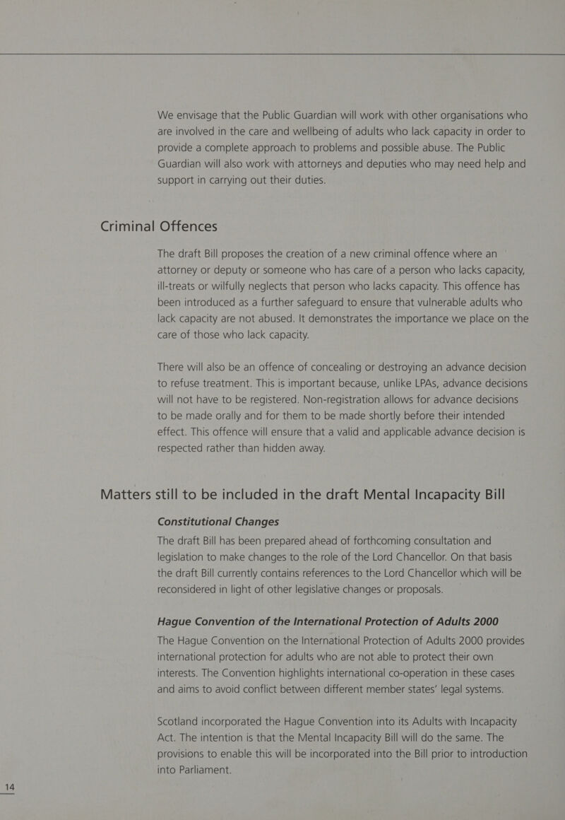 We envisage that the Public Guardian will work with other organisations who are involved in the care and wellbeing of adults who lack capacity in order to provide a complete approach to problems and possible abuse. The Public Guardian will also work with attorneys and deputies who may need help and Support in carrying out their duties. Criminal Offences The draft Bill proposes the creation of a new criminal offence where an attorney or deputy or someone who has care of a person who lacks capacity, ill-treats or wilfully neglects that person who lacks capacity. This offence has been introduced as a further safeguard to ensure that vulnerable adults who lack capacity are not abused. It demonstrates the importance we place on the care of those who lack capacity. There will also be an offence of concealing or destroying an advance decision to refuse treatment. This is important because, unlike LPAs, advance decisions will not have to be registered. Non-registration allows for advance decisions to be made orally and for them to be made shortly before their intended effect. This offence will ensure that a valid and applicable advance decision is respected rather than hidden away. Matters still to be included in the draft Mental Incapacity Bill Constitutional Changes The draft Bill has been prepared ahead of forthcoming consultation and legislation to make changes to the role of the Lord Chancellor. On that basis the draft Bill currently contains references to the Lord Chancellor which will be reconsidered in light of other legislative changes or proposals. Hague Convention of the International Protection of Adults 2000 The Hague Convention on the International Protection of Adults 2000 provides international protection for adults who are not able to protect their own interests. The Convention highlights international co-operation in these cases and aims to avoid conflict between different member states’ legal systems. Scotland incorporated the Hague Convention into its Adults with Incapacity Act. The intention is that the Mental Incapacity Bill will do the same. The provisions to enable this will be incorporated into the Bill prior to introduction into Parliament.