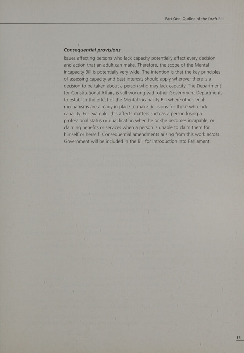 Consequential provisions Issues affecting persons who lack capacity potentially affect every decision and action that an adult can make. Therefore, the scope of the Mental Incapacity Bill is potentially very wide. The intention is that the key principles of assessing capacity and best interests should apply wherever there is a decision to be taken about a person who may lack capacity. The Department for Constitutional Affairs is still working with other Government Departments to establish the effect of the Mental Incapacity Bill where other legal mechanisms are already in place to make decisions for those who lack capacity. For example, this affects matters such as a person losing a professional status or qualification when he or she becomes incapable; or claiming benefits or services when a person is unable to claim them for himself or herself. Consequential amendments arising from this work across Government will be included in the Bill for introduction into Parliament.