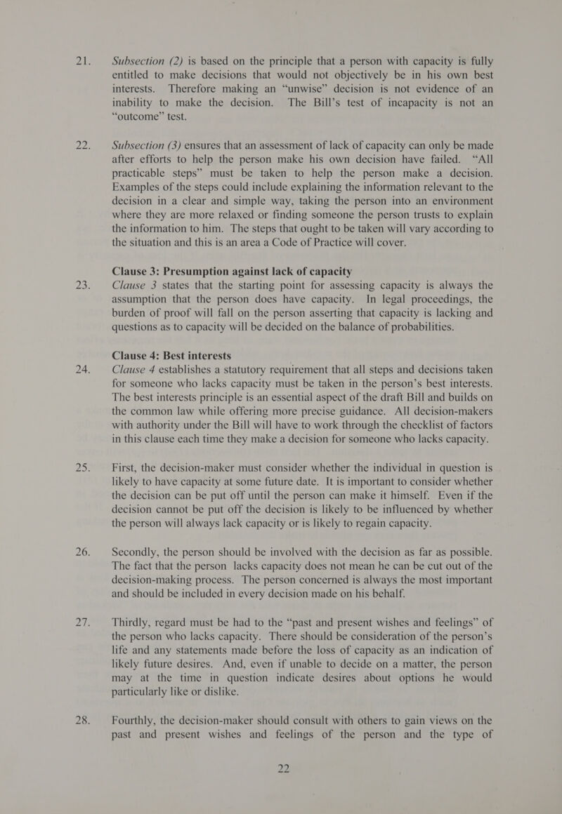 Subsection (2) is based on the principle that a person with capacity is fully entitled to make decisions that would not objectively be in his own best interests. Therefore making an “unwise” decision is not evidence of an inability to make the decision. The Bill’s test of incapacity is not an “outcome” test. Subsection (3) ensures that an assessment of lack of capacity can only be made after efforts to help the person make his own decision have failed. “All practicable steps” must be taken to help the person make a decision. Examples of the steps could include explaining the information relevant to the decision in a clear and simple way, taking the person into an environment where they are more relaxed or finding someone the person trusts to explain the information to him. The steps that ought to be taken will vary according to the situation and this is an area a Code of Practice will cover. Clause 3: Presumption against lack of capacity Clause 3 states that the starting point for assessing capacity is always the assumption that the person does have capacity. In legal proceedings, the burden of proof will fall on the person asserting that capacity 1s lacking and questions as to capacity will be decided on the balance of probabilities. Clause 4: Best interests Clause 4 establishes a statutory requirement that all steps and decisions taken for someone who lacks capacity must be taken in the person’s best interests. The best interests principle is an essential aspect of the draft Bill and builds on the common law while offering more precise guidance. All decision-makers with authority under the Bill will have to work through the checklist of factors in this clause each time they make a decision for someone who lacks capacity. First, the decision-maker must consider whether the individual in question is likely to have capacity at some future date. It is important to consider whether the decision can be put off until the person can make it himself. Even if the decision cannot be put off the decision is likely to be influenced by whether the person will always lack capacity or is likely to regain capacity. Secondly, the person should be involved with the decision as far as possible. The fact that the person lacks capacity does not mean he can be cut out of the decision-making process. The person concerned is always the most important and should be included in every decision made on his behalf. Thirdly, regard must be had to the “past and present wishes and feelings” of the person who lacks capacity. There should be consideration of the person’s life and any statements made before the loss of capacity as an indication of likely future desires. And, even if unable to decide on a matter, the person may at the time in question indicate desires about options he would particularly like or dislike. Fourthly, the decision-maker should consult with others to gain views on the past and present wishes and feelings of the person and the type of