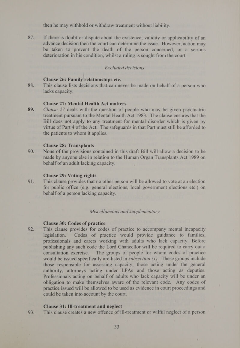 then he may withhold or withdraw treatment without liability. If there is doubt or dispute about the existence, validity or applicability of an advance decision then the court can determine the issue. However, action may be taken to prevent the death of the person concerned, or a_ serious deterioration in his condition, whilst a ruling is sought from the court. Excluded decisions Clause 26: Family relationships etc. This clause lists decisions that can never be made on behalf of a person who lacks capacity. Clause 27: Mental Health Act matters Clause 27 deals with the question of people who may be given psychiatric treatment pursuant to the Mental Health Act 1983. The clause ensures that the Bill does not apply to any treatment for mental disorder which is given by virtue of Part 4 of the Act. The safeguards in that Part must still be afforded to the patients to whom it applies. Clause 28: Transplants None of the provisions contained in this draft Bill will allow a decision to be made by anyone else in relation to the Human Organ Transplants Act 1989 on behalf of an adult lacking capacity. Clause 29: Voting rights This clause provides that no other person will be allowed to vote at an election for public office (e.g. general elections, local government elections etc.) on behalf of a person lacking capacity. Miscellaneous and supplementary Clause 30: Codes of practice This clause provides for codes of practice to accompany mental incapacity legislation. | Codes of practice would provide guidance to families, professionals and carers working with adults who lack capacity. Before publishing any such code the Lord Chancellor will be required to carry out a consultation exercise. The groups of people for whom codes of practice would be issued specifically are listed in subsection (1). These groups include those responsible for assessing capacity, those acting under the general authority, attorneys acting under LPAs and those acting as deputies. Professionals acting on behalf of adults who lack capacity will be under an obligation to make themselves aware of the relevant code. Any codes of practice issued will be allowed to be used as evidence in court proceedings and could be taken into account by the court. Clause 31: Ill-treatment and neglect This clause creates a new offence of ill-treatment or wilful neglect of a person