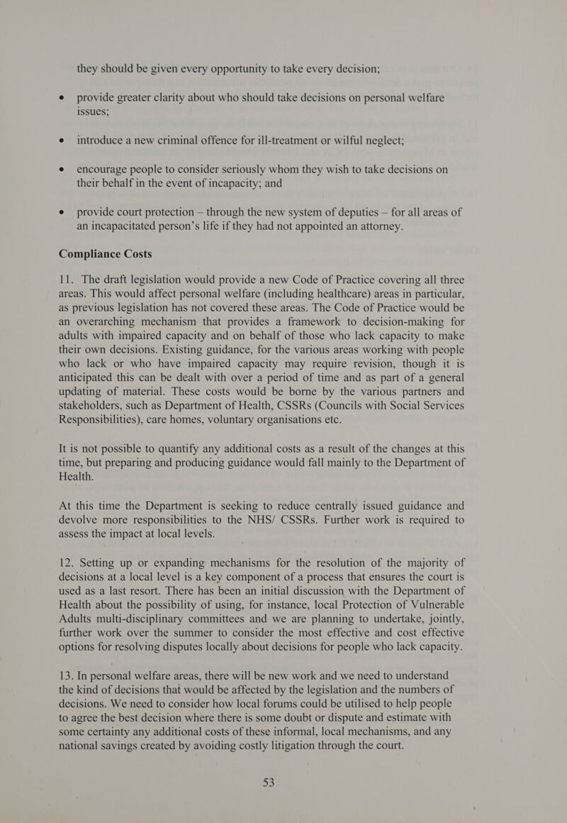 they should be given every opportunity to take every decision; e provide greater clarity about who should take decisions on personal welfare issues; e introduce a new criminal offence for ill-treatment or wilful neglect; e encourage people to consider seriously whom they wish to take decisions on their behalf in the event of incapacity; and e provide court protection — through the new system of deputies — for all areas of an incapacitated person’s life if they had not appointed an attorney. Compliance Costs 11. The draft legislation would provide a new Code of Practice covering all three areas. This would affect personal welfare (including healthcare) areas in particular, as previous legislation has not covered these areas. The Code of Practice would be an overarching mechanism that provides a framework to decision-making for adults with impaired capacity and on behalf of those who lack capacity to make their own decisions. Existing guidance, for the various areas working with people who lack or who have impaired capacity may require revision, though it is anticipated this can be dealt with over a period of time and as part of a general updating of material. These costs would be borne by the various partners and stakeholders, such as Department of Health, CSSRs (Councils with Social Services Responsibilities), care homes, voluntary organisations etc. It is not possible to quantify any additional costs as a result of the changes at this time, but preparing and producing guidance would fall mainly to the Department of Health. At this time the Department is seeking to reduce centrally issued guidance and devolve more responsibilities to the NHS/ CSSRs. Further work is required to assess the impact at local levels. 12. Setting up or expanding mechanisms for the resolution of the majority of decisions at a local level is a key component of a process that ensures the court is used as a last resort. There has been an initial discussion with the Department of Health about the possibility of using, for instance, local Protection of Vulnerable Adults multi-disciplinary committees and we are planning to undertake, jointly, further work over the summer to consider the most effective and cost effective options for resolving disputes locally about decisions for people who lack capacity. 13. In personal welfare areas, there will be new work and we need to understand the kind of decisions that would be affected by the legislation and the numbers of decisions. We need to consider how local forums could be utilised to help people to agree the best decision where there is some doubt or dispute and estimate with some certainty any additional costs of these informal, local mechanisms, and any national savings created by avoiding costly litigation through the court. ac