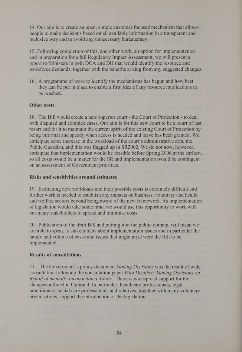 14. Our aim is to create an open, simple customer focused mechanism that allows people to make decisions based on all available information in a transparent and inclusive way and to avoid any unnecessary bureaucracy. 15. Following completion of this, and other work, an option for implementation and in preparation for a full Regulatory Impact Assessment, we will present a report to Ministers in both DCA and DH that would identify the resource and workforce demands, together with the benefits arising from any suggested changes. 16. A programme of work to identify the mechanisms has begun and how best they can be put in place to enable a firm idea of any resource implications to be reached. Other costs 18. The Bill would create a new superior court - the Court of Protection - to deal with disputed and complex cases. Our aim is for this new court to be a court of last resort and for it to maintain the current spirit of the existing Court of Protection by being informal and speedy when access 1s needed and leave has been granted. We anticipate some increase in the workload of the court’s administrative arm, the Public Guardian, and this was flagged up in SR2002. We do not now, however, anticipate that implementation would be feasible before Spring 2006 at the earliest, so all costs would be a matter for the SR and implementation would be contingent on an assessment of Government priorities. Risks and sensitivities around estimates 19. Estimating new workloads and their possible costs is extremely difficult and further work is needed to establish any impacts on business, voluntary and health and welfare sectors beyond being aware of the new framework. As implementation of legislation would take some time, we would use this opportunity to work with our many stakeholders to spread and minimise costs. 20. Publication of the draft Bill and putting it in the public domain, will mean we are able to speak to stakeholders about implementation issues and in particular the nature and volume of cases and issues that might arise were the Bill to be implemented. Results of consultations 21. The Government’s policy document Making Decisions was the result of wide consultation following the consultation paper Who Decides? Making Decisions on Behalf of mentally Incapacitated Adults. There is widespread support for the changes outlined in Option 4. In particular, healthcare professionals, legal practitioners, social care professionals and relatives, together with many voluntary organisations, support the introduction of the legislation.