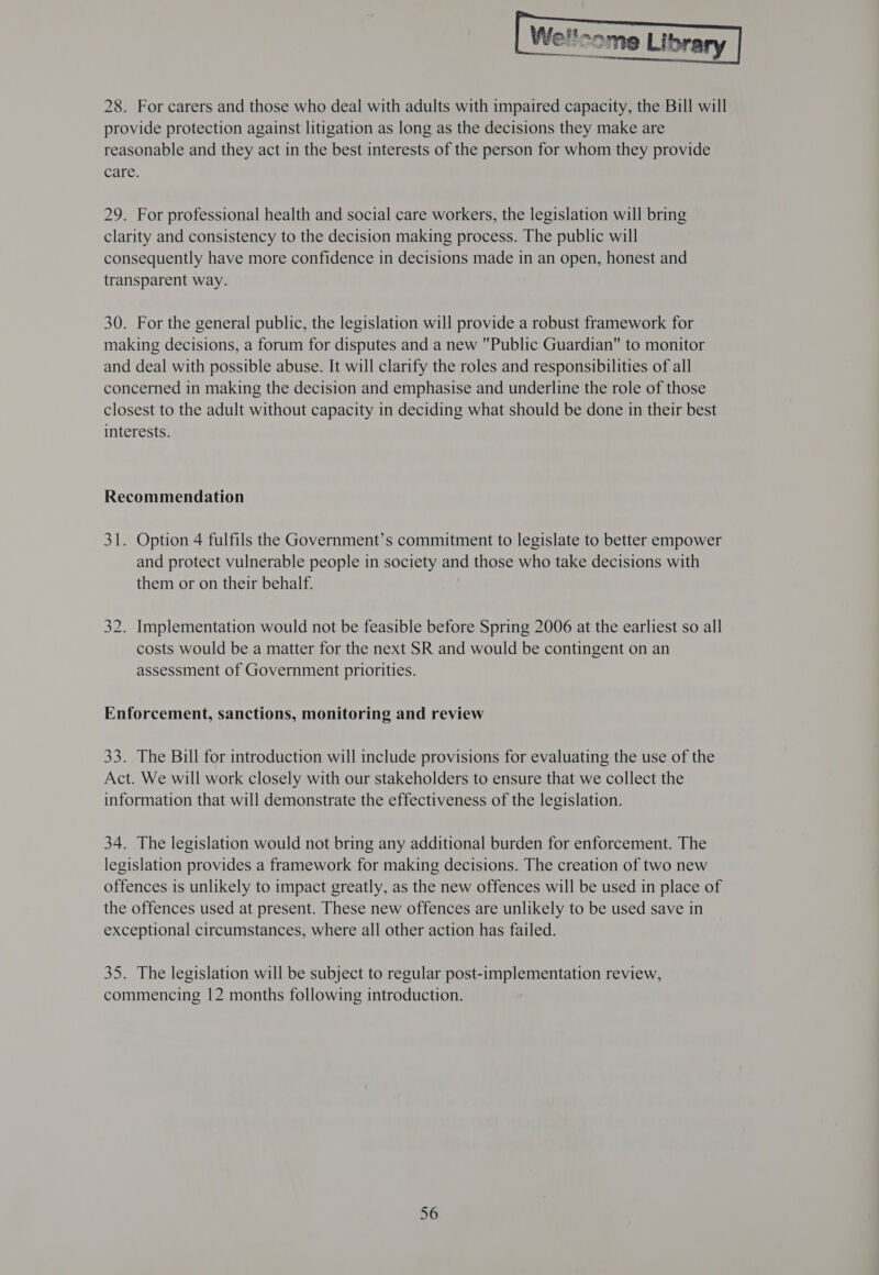  28. For carers and those who deal with adults with impaired capacity, the Bill will provide protection against litigation as long as the decisions they make are reasonable and they act in the best interests of the person for whom they provide care. 29. For professional health and social care workers, the legislation will bring clarity and consistency to the decision making process. The public will consequently have more confidence in decisions made in an open, honest and transparent way. 30. For the general public, the legislation will provide a robust framework for making decisions, a forum for disputes and a new Public Guardian to monitor and deal with possible abuse. It will clarify the roles and responsibilities of all concerned in making the decision and emphasise and underline the role of those closest to the adult without capacity in deciding what should be done in their best interests. Recommendation 31. Option 4 fulfils the Government’s commitment to legislate to better empower and protect vulnerable people in society and those who take decisions with them or on their behalf. 32. Implementation would not be feasible before Spring 2006 at the earliest so all costs would be a matter for the next SR and would be contingent on an assessment of Government priorities. Enforcement, sanctions, monitoring and review 33. The Bill for introduction will include provisions for evaluating the use of the Act. We will work closely with our stakeholders to ensure that we collect the information that will demonstrate the effectiveness of the legislation. 34. The legislation would not bring any additional burden for enforcement. The legislation provides a framework for making decisions. The creation of two new offences is unlikely to impact greatly, as the new offences will be used in place of the offences used at present. These new offences are unlikely to be used save in exceptional circumstances, where all other action has failed. 35. The legislation will be subject to regular post-implementation review, commencing 12 months following introduction.