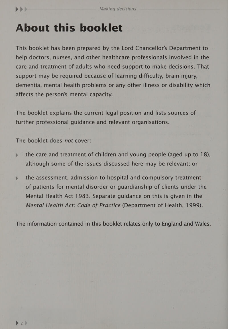 About this booklet This booklet has been prepared by the Lord Chancellor’s Department to help doctors, nurses, and other healthcare professionals involved in the care and treatment of adults who need support to make decisions. That support may be required because of learning difficulty, brain injury, dementia, mental health problems or any other illness or disability which affects the person’s mental capacity. The booklet explains the current legal position and lists sources of further professional guidance and relevant organisations. The booklet does not cover: » the care and treatment of children and young people (aged up to 18), although some of the issues discussed here may be relevant; or » the assessment, admission to hospital and compulsory treatment of patients for mental disorder or guardianship of clients under the Mental Health Act 1983. Separate guidance on this is given in the Mental Health Act: Code of Practice (Department of Health, 1999). The information contained in this booklet relates only to England and Wales.