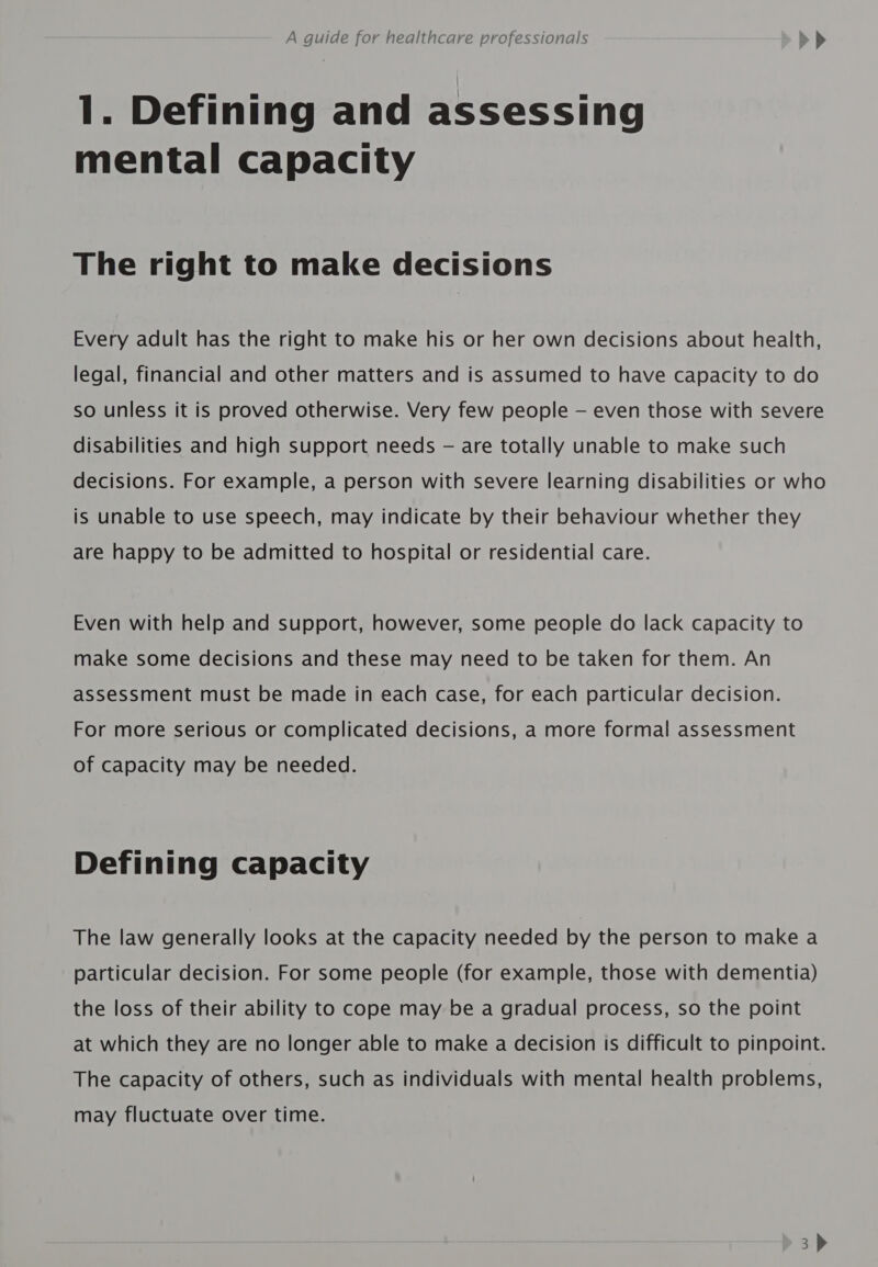 1. Defining and assessing mental capacity The right to make decisions Every adult has the right to make his or her own decisions about health, legal, financial and other matters and is assumed to have capacity to do so unless it is proved otherwise. Very few people — even those with severe disabilities and high support needs — are totally unable to make such decisions. For example, a person with severe learning disabilities or who is unable to use speech, may indicate by their behaviour whether they are happy to be admitted to hospital or residential care. Even with help and support, however, some people do lack capacity to make some decisions and these may need to be taken for them. An assessment must be made in each case, for each particular decision. For more serious or complicated decisions, a more formal assessment of capacity may be needed. Defining capacity The law generally looks at the capacity needed by the person to make a particular decision. For some people (for example, those with dementia) the loss of their ability to cope may be a gradual process, so the point at which they are no longer able to make a decision Is difficult to pinpoint. The capacity of others, such as individuals with mental health problems, may fluctuate over time.