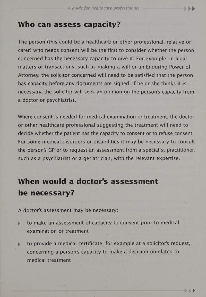 Who can assess capacity? The person (this could be a healthcare or other professional, relative or carer) who needs consent will be the first to consider whether the person concerned has the necessary capacity to give it. For example, in legal matters or transactions, such as making a will or an Enduring Power of Attorney, the solicitor concerned will need to be satisfied that the person has capacity before any documents are signed. If he or she thinks it is necessary, the solicitor will seek an opinion on the person’s capacity from a doctor or psychiatrist. Where consent is needed for medical examination or treatment, the doctor or other healthcare professional suggesting the treatment will need to decide whether the patient has the capacity to consent or to refuse consent. For some medical disorders or disabilities it may be necessary to consult the person’s GP or to request an assessment from a specialist practitioner, such as a psychiatrist or a geriatrician, with the relevant expertise. When would a doctor’s assessment be necessary? A doctor’s assessment may be necessary: » to make an assessment of capacity to consent prior to medical examination or treatment » to provide a medical certificate, for example at a solicitor’s request, concerning a person’s capacity to make a decision unrelated to medical treatment