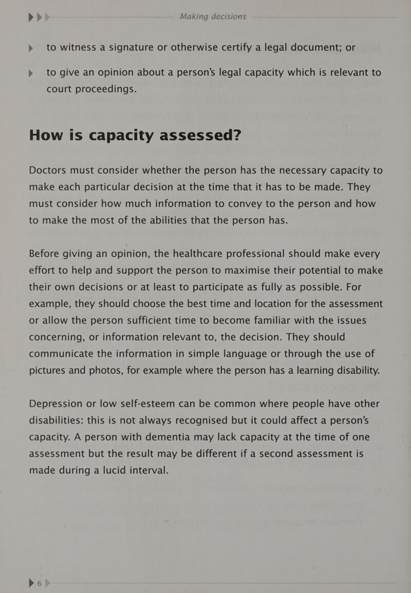 » to witness a signature or otherwise certify a legal document; or » to give an opinion about a person's legal capacity which is relevant to court proceedings. How Is Capacity assessed? Doctors must consider whether the person has the necessary capacity to make each particular decision at the time that it has to be made. They must consider how much information to convey to the person and how to make the most of the abilities that the person has. Before giving an opinion, the healthcare professional should make every effort to help and support the person to maximise their potential to make their own decisions or at least to participate as fully as possible. For example, they should choose the best time and location for the assessment or allow the person sufficient time to become familiar with the issues concerning, or information relevant to, the decision. They should communicate the information in simple language or through the use of pictures and photos, for example where the person has a learning disability. Depression or low self-esteem can be common where people have other disabilities: this is not always recognised but it could affect a person’s capacity. A person with dementia may lack capacity at the time of one assessment but the result may be different if a second assessment is made during a lucid interval.