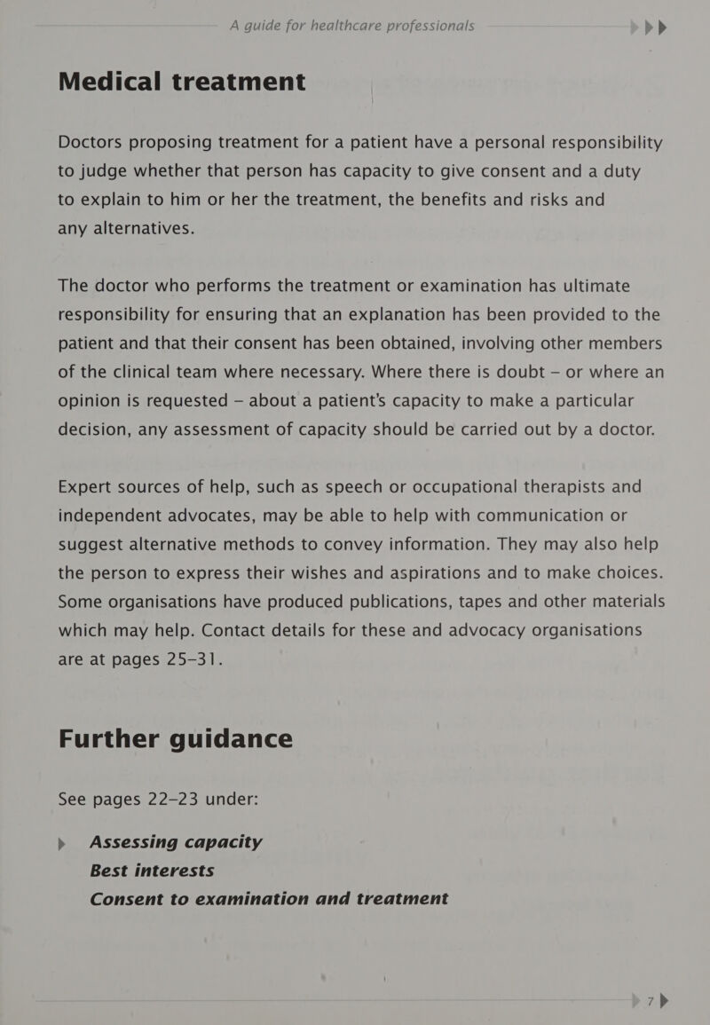 Medical treatment Doctors proposing treatment for a patient have a personal responsibility to judge whether that person has capacity to give consent and a duty to explain to him or her the treatment, the benefits and risks and any alternatives. The doctor who performs the treatment or examination has ultimate responsibility for ensuring that an explanation has been provided to the patient and that their consent has been obtained, involving other members of the clinical team where necessary. Where there is doubt — or where an Opinion is requested — about a patient’s capacity to make a particular decision, any assessment of capacity should be carried out by a doctor. Expert sources of help, such as speech or occupational therapists and independent advocates, may be able to help with communication or Suggest alternative methods to convey information. They may also help the person to express their wishes and aspirations and to make choices. Some organisations have produced publications, tapes and other materials which may help. Contact details for these and advocacy organisations are at pages 25-31. Further guidance See pages 22-23 under: » Assessing capacity Best interests Consent to examination and treatment