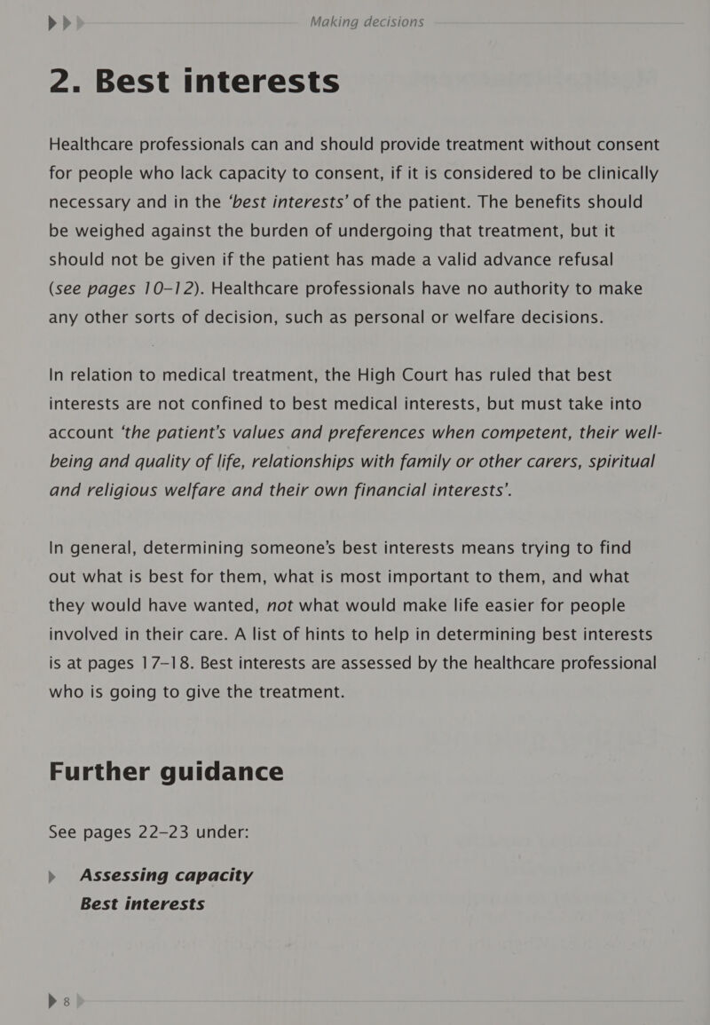 2. Best interests Healthcare professionals can and should provide treatment without consent for people who lack capacity to consent, if it is considered to be clinically necessary and in the ‘best interests’ of the patient. The benefits should be weighed against the burden of undergoing that treatment, but it should not be given if the patient has made a valid advance refusal (see pages 10-12). Healthcare professionals have no authority to make any other sorts of decision, such as personal or welfare decisions. In relation to medical treatment, the High Court has ruled that best interests are not confined to best medical interests, but must take into account ‘the patient’s values and preferences when competent, their well- being and quality of life, relationships with family or other carers, spiritual and religious welfare and their own financial interests’. In general, determining someone’s best interests means trying to find out what is best for them, what is most important to them, and what they would have wanted, not what would make life easier for people involved in their care. A list of hints to help in determining best interests is at pages | 7-18. Best interests are assessed by the healthcare professional who is going to give the treatment. Further guidance See pages 22-23 under: » Assessing capacity Best interests