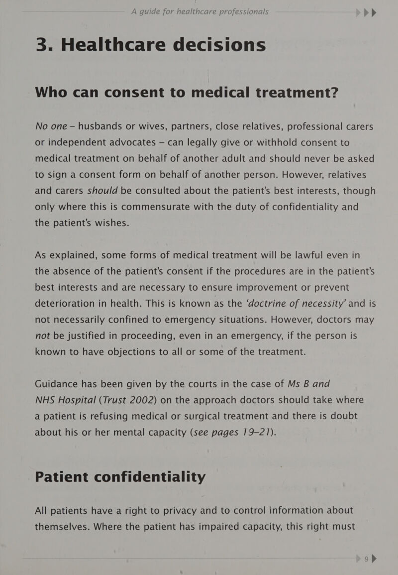 3. Healthcare decisions Who can consent to medical treatment? No one — husbands or wives, partners, close relatives, professional carers or independent advocates — can legally give or withhold consent to medical treatment on behalf of another adult and should never be asked to sign a consent form on behalf of another person. However, relatives and carers should be consulted about the patient’s best interests, though only where this is commensurate with the duty of confidentiality and the patient’s wishes. As explained, some forms of medical treatment will be lawful even in the absence of the patient’s consent if the procedures are in the patient’s best interests and are necessary to ensure improvement or prevent deterioration in health. This is known as the ‘doctrine of necessity’ and is not necessarily confined to emergency situations. However, doctors may not be justified in proceeding, even in an emergency, if the person is known to have objections to all or some of the treatment. Guidance has been given by the courts in the case of Ms B and NHS Hospital (Trust 2002) on the approach doctors should take where a patient is refusing medical or surgical treatment and there is doubt about his or her mental capacity (see pages 19-21). Patient confidentiality All patients have a right to privacy and to control information about themselves. Where the patient has impaired capacity, this right must