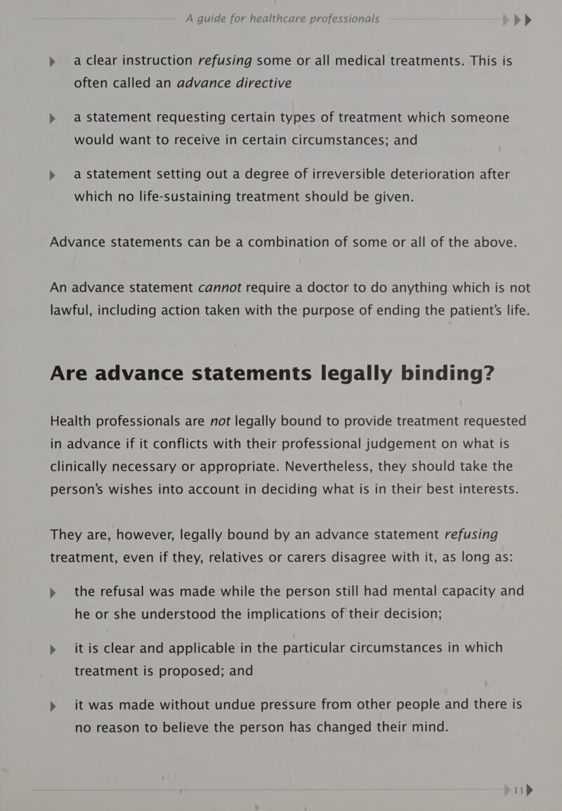 &gt;» aclear instruction refusing some or all medical treatments. This is often called an advance directive &gt;» a statement requesting certain types of treatment which someone would want to receive in certain circumstances; and &gt; a statement setting out a degree of irreversible deterioration after which no life-sustaining treatment should be given. Advance statements can be a combination of some or all of the above. An advance statement cannot require a doctor to do anything which is not lawful, including action taken with the purpose of ending the patient's life. Are advance statements legally binding? Health professionals are not legally bound to provide treatment requested in advance if it conflicts with their professional judgement on what is clinically necessary or appropriate. Nevertheless, they should take the person’s wishes into account in deciding what is in their best interests. They are, however, legally bound by an advance statement refusing treatment, even if they, relatives or carers disagree with it, as long as: » the refusal was made while the person still had mental capacity and he or she understood the implications of their decision; » itis clear and applicable in the particular circumstances in which treatment is proposed; and &gt;» it was made without undue pressure from other people and there is no reason to believe the person has changed their mind.