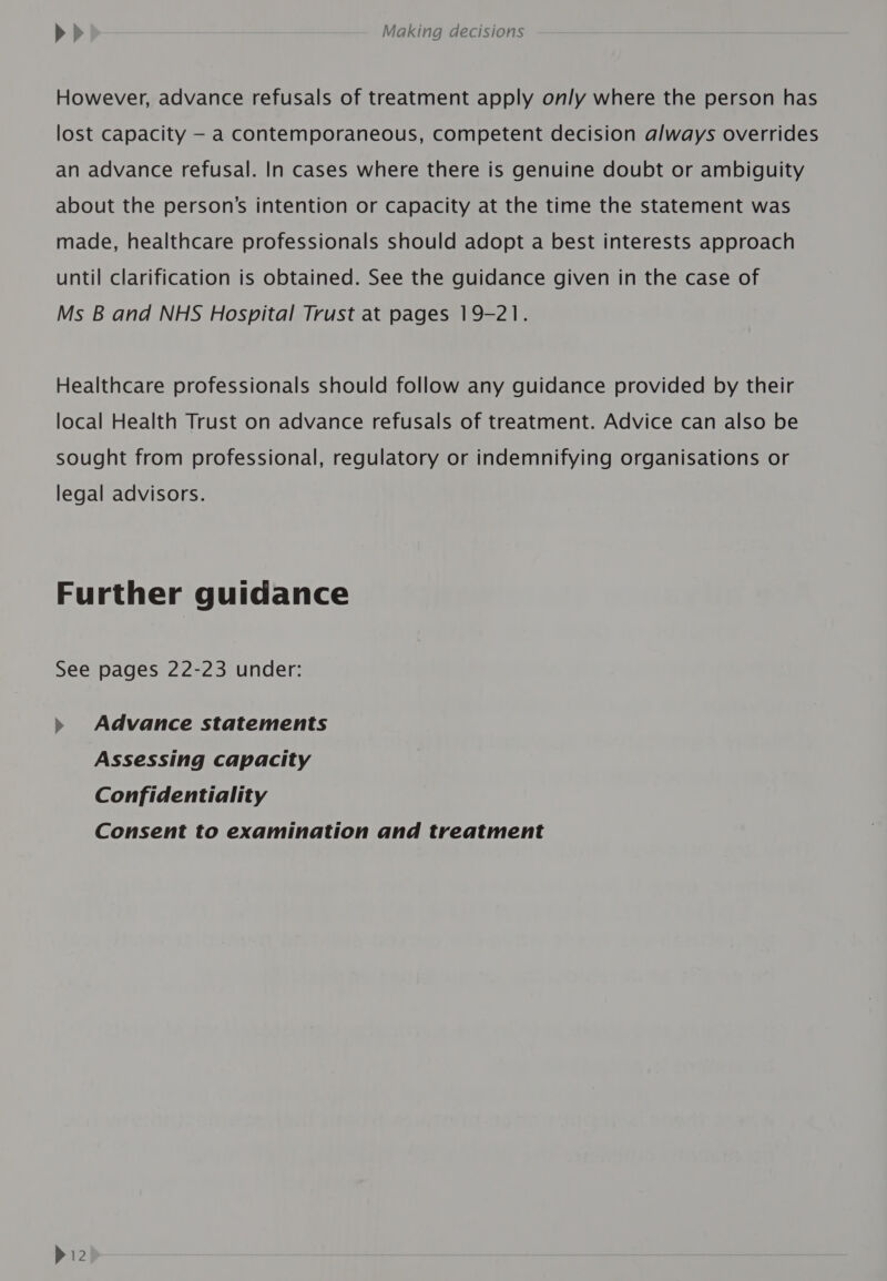 However, advance refusals of treatment apply only where the person has lost capacity - a contemporaneous, competent decision always overrides an advance refusal. In cases where there is genuine doubt or ambiguity about the person’s intention or capacity at the time the statement was made, healthcare professionals should adopt a best interests approach until clarification is obtained. See the guidance given in the case of Ms B and NHS Hospital Trust at pages 19-21. Healthcare professionals should follow any guidance provided by their local Health Trust on advance refusals of treatment. Advice can also be sought from professional, regulatory or indemnifying organisations or legal advisors. Further guidance See pages 22-23 under: » Advance statements Assessing capacity Confidentiality Consent to examination and treatment P12