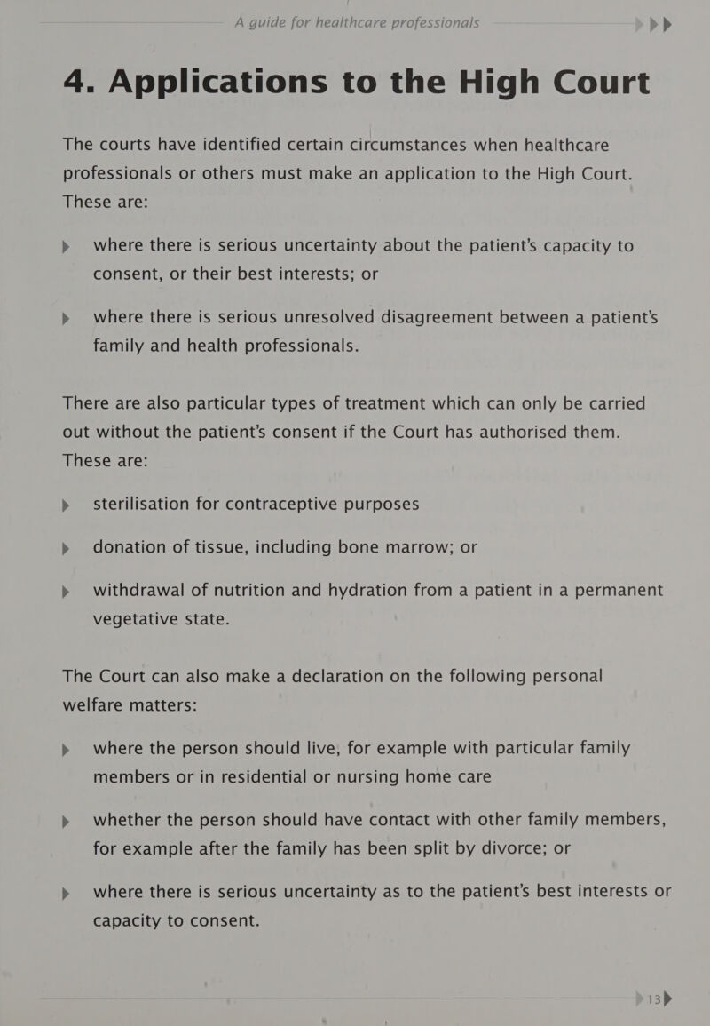 4. Applications to the High Court The courts have identified certain circumstances when healthcare professionals or others must make an application to the High Court. These are: » where there is serious uncertainty about the patient’s capacity to consent, or their best interests; or &gt;» where there is serious unresolved disagreement between a patient’s family and health professionals. There are also particular types of treatment which can only be carried out without the patient’s consent if the Court has authorised them. These are: » sterilisation for contraceptive purposes » donation of tissue, including bone marrow; or » withdrawal of nutrition and hydration from a patient in a permanent vegetative state. The Court can also make a declaration on the following personal welfare matters: » where the person should live, for example with particular family members or in residential or nursing home care » whether the person should have contact with other family members, for example after the family has been split by divorce; or » where there is serious uncertainty as to the patient’s best interests or Capacity to consent.