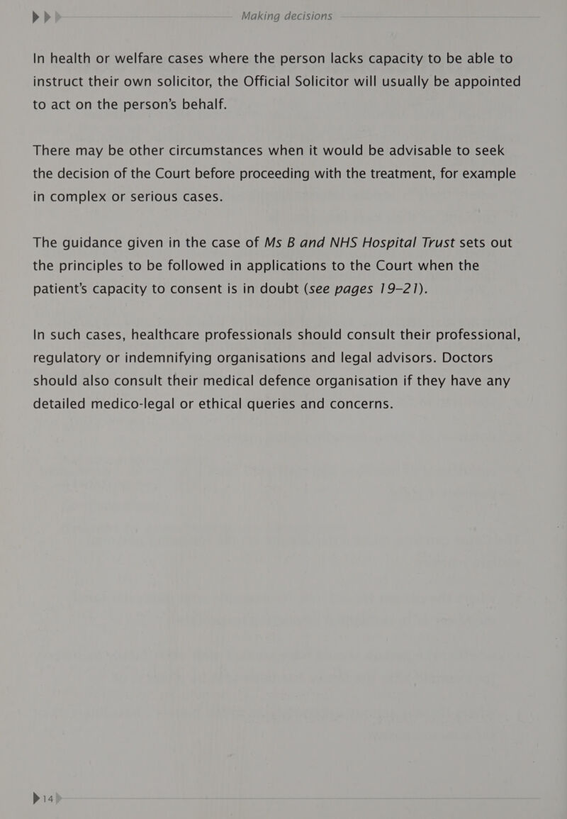 In health or welfare cases where the person lacks capacity to be able to instruct their own solicitor, the Official Solicitor will usually be appointed to act on the person’s behalf. There may be other circumstances when it would be advisable to seek the decision of the Court before proceeding with the treatment, for example in complex or serious cases. The guidance given in the case of Ms B and NHS Hospital Trust sets out the principles to be followed in applications to the Court when the patient’s Capacity to consent is in doubt (see pages 19-21). In such cases, healthcare professionals should consult their professional, regulatory or indemnifying organisations and legal advisors. Doctors should also consult their medical defence organisation if they have any detailed medico-legal or ethical queries and concerns.