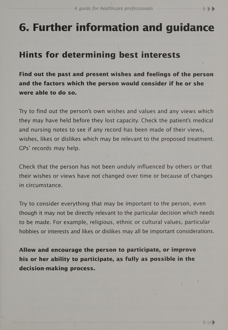 6. Further information and guidance Hints for determining best interests Find out the past and present wishes and feelings of the person and the factors which the person would consider if he or she were able to do so. Try to find out the person’s own wishes and values and any views which they may have held before they lost capacity. Check the patient’s medical and nursing notes to see if any record has been made of their views, wishes, likes or dislikes which may be relevant to the proposed treatment. GPs’ records may help. Check that the person has not been unduly influenced by others or that their wishes or views have not changed over time or because of changes in circumstance. Try to consider everything that may be important to the person, even though it may not be directly relevant to the particular decision which needs to be made. For example, religious, ethnic or cultural values, particular hobbies or interests and likes or dislikes may all be important considerations. Allow and encourage the person to participate, or improve his or her ability to participate, as fully as possible in the decision-making process.