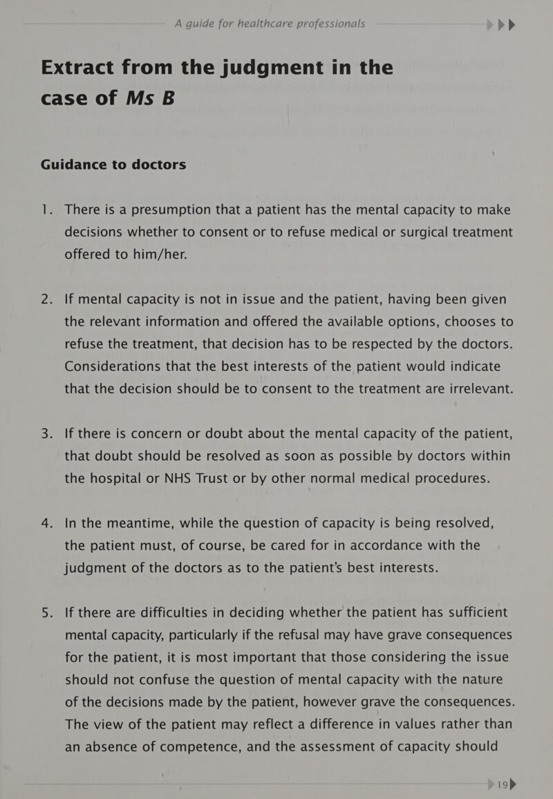 Extract from the judgment in the case of Ms B Guidance to doctors 1. There is a presumption that a patient has the mental capacity to make decisions whether to consent or to refuse medical or surgical treatment offered to him/her. | 2. If mental capacity is not in issue and the patient, having been given the relevant information and offered the available options, chooses to refuse the treatment, that decision has to be respected by the doctors. Considerations that the best interests of the patient would indicate that the decision should be to consent to the treatment are irrelevant. 3. If there is concern or doubt about the mental capacity of the patient, that doubt should be resolved as soon as possible by doctors within the hospital or NHS Trust or by other normal medical procedures. 4. Inthe meantime, while the question of capacity is being resolved, the patient must, of course, be cared for in accordance with the judgment of the doctors as to the patient’s best interests. 5. If there are difficulties in deciding whether the patient has sufficient mental capacity, particularly if the refusal may have grave consequences for the patient, it is most important that those considering the issue should not confuse the question of mental capacity with the nature of the decisions made by the patient, however grave the consequences. The view of the patient may reflect a difference in values rather than an absence of competence, and the assessment of capacity should 19&gt;