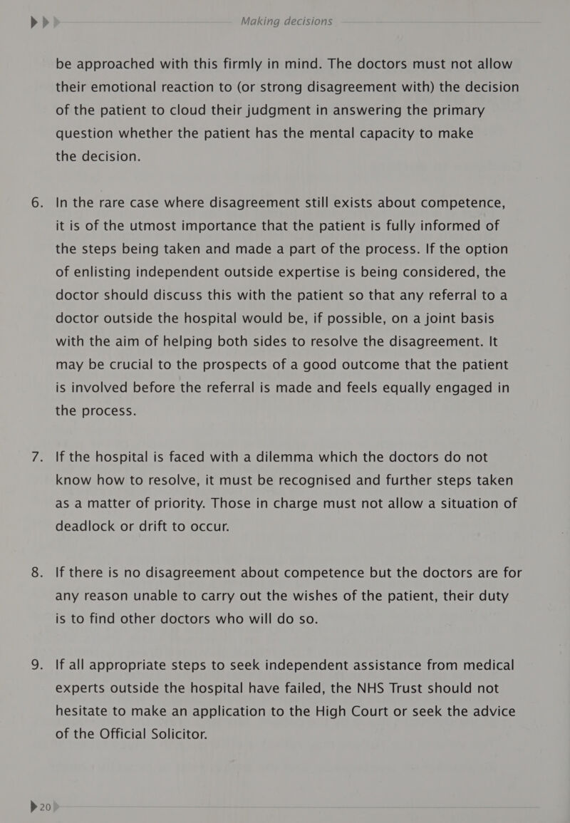 &gt; 20 be approached with this firmly in mind. The doctors must not allow their emotional reaction to (or strong disagreement with) the decision of the patient to cloud their judgment in answering the primary question whether the patient has the mental capacity to make the decision. In the rare case where disagreement still exists about competence, it is of the utmost importance that the patient is fully informed of the steps being taken and made a part of the process. If the option of enlisting independent outside expertise is being considered, the doctor should discuss this with the patient so that any referral to a doctor outside the hospital would be, if possible, on a joint basis with the aim of helping both sides to resolve the disagreement. It may be crucial to the prospects of a good outcome that the patient is involved before the referral is made and feels equally engaged in the process. If the hospital is faced with a dilemma which the doctors do not know how to resolve, it must be recognised and further steps taken as a matter of priority. Those in charge must not allow a situation of deadlock or drift to occur. If there is no disagreement about competence but the doctors are for any reason unable to carry out the wishes of the patient, their duty is to find other doctors who will do so. If all appropriate steps to seek independent assistance from medical experts outside the hospital have failed, the NHS Trust should not hesitate to make an application to the High Court or seek the advice of the Official Solicitor.