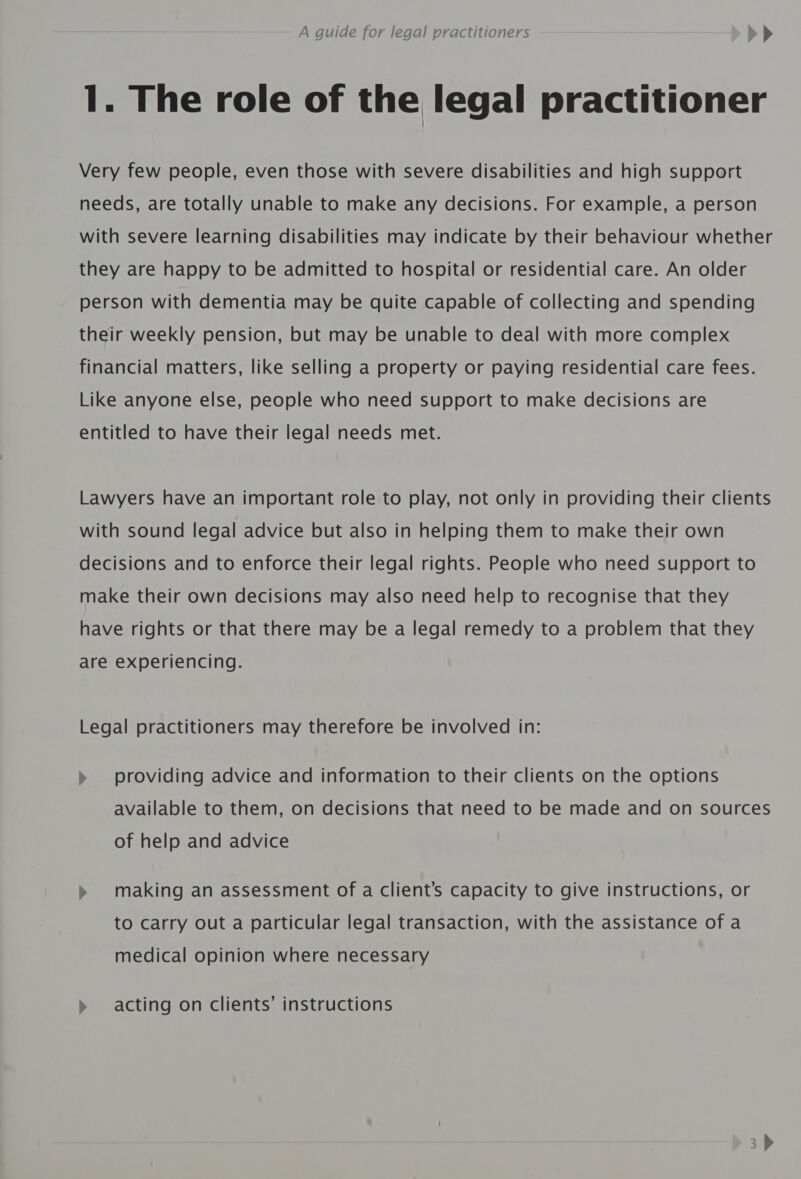 1. The role of the legal practitioner Very few people, even those with severe disabilities and high support needs, are totally unable to make any decisions. For example, a person with severe learning disabilities may indicate by their behaviour whether they are happy to be admitted to hospital or residential care. An older person with dementia may be quite capable of collecting and spending their weekly pension, but may be unable to deal with more complex financial matters, like selling a property or paying residential care fees. Like anyone else, people who need support to make decisions are entitled to have their legal needs met. Lawyers have an important role to play, not only in providing their clients with sound legal advice but also in helping them to make their own decisions and to enforce their legal rights. People who need support to make their own decisions may also need help to recognise that they have rights or that there may be a legal remedy to a problem that they are experiencing. Legal practitioners may therefore be involved in: » providing advice and information to their clients on the options available to them, on decisions that need to be made and on sources of help and advice &gt;» making an assessment of a client’s capacity to give instructions, or to carry out a particular legal transaction, with the assistance of a medical opinion where necessary acting on clients’ instructions —