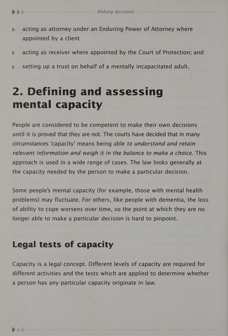 » acting as attorney under an Enduring Power of Attorney where appointed by a client &gt;» acting as receiver where appointed by the Court of Protection; and » setting up a trust on behalf of a mentally incapacitated adult. 2. Defining and assessing mental capacity People are considered to be competent to make their own decisions until it is proved that they are not. The courts have decided that in many circumstances ‘capacity’ means being able to understand and retain relevant information and weigh it in the balance to make a choice. This approach is used in a wide range of cases. The law looks generally at the capacity needed by the person to make a particular decision. Some people’s mental capacity (for example, those with mental health problems) may fluctuate. For others, like people with dementia, the loss of ability to cope worsens over time, so the point at which they are no longer able to make a particular decision is hard to pinpoint. Legal tests of capacity Capacity is a legal concept. Different levels of capacity are required for different activities and the tests which are applied to determine whether a person has any particular capacity originate in law.