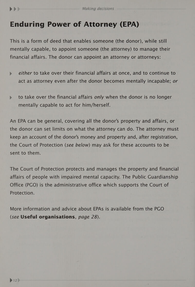 Enduring Power of Attorney (EPA) This is a form of deed that enables someone (the donor), while still mentally capable, to appoint someone (the attorney) to manage their financial affairs. The donor can appoint an attorney or attorneys: » either to take over their financial affairs at once, and to continue to act as attorney even after the donor becomes mentally incapable; or » to take over the financial affairs only when the donor is no longer mentally capable to act for him/herself. An EPA can be general, covering all the donor’s property and affairs, or the donor can set limits on what the attorney can do. The attorney must keep an account of the donor’s money and property and, after registration, the Court of Protection (see below) may ask for these accounts to be sent to them. The Court of Protection protects and manages the property and financial affairs of people with impaired mental capacity. The Public Guardianship Office (PGO) is the administrative office which supports the Court of Protection. More information and advice about EPAs is available from the PGO (see Useful organisations, page 28).