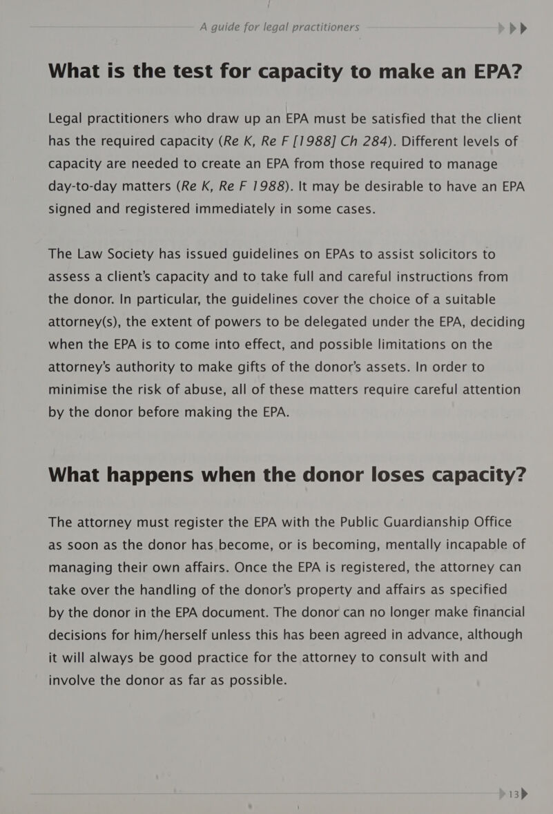 What ts the test for capacity to make an EPA? Legal practitioners who draw up an EPA must be satisfied that the client has the required capacity (Re K, Re F [1988] Ch 284). Different levels of Capacity are needed to create an EPA from those required to manage day-to-day matters (Re K, Re F 1988). It may be desirable to have an EPA signed and registered immediately in some cases. The Law Society has issued guidelines on EPAs to assist solicitors to assess a Client’s Capacity and to take full and careful instructions from the donor. In particular, the guidelines cover the choice of a suitable attorney(s), the extent of powers to be delegated under the EPA, deciding when the EPA is to come into effect, and possible limitations on the attorney’s authority to make gifts of the donor’s assets. In order to minimise the risk of abuse, all of these matters require careful attention by the donor before making the EPA. What happens when the donor loses capacity? The attorney must register the EPA with the Public Guardianship Office as soon as the donor has become, or is becoming, mentally incapable of managing their own affairs. Once the EPA is registered, the attorney can take over the handling of the donor’s property and affairs as specified by the donor in the EPA document. The donor can no longer make financial decisions for him/herself unless this has been agreed in advance, although it will always be good practice for the attorney to consult with and involve the donor as far as possible.