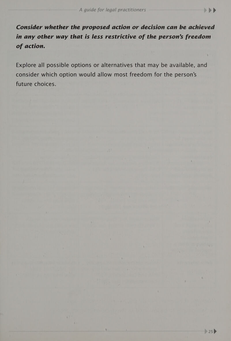 Consider whether the proposed action or decision can be achieved in any other way that is less restrictive of the person’s freedom of action. Explore all possible options or alternatives that may be available, and consider which option would allow most freedom for the person’s future choices.