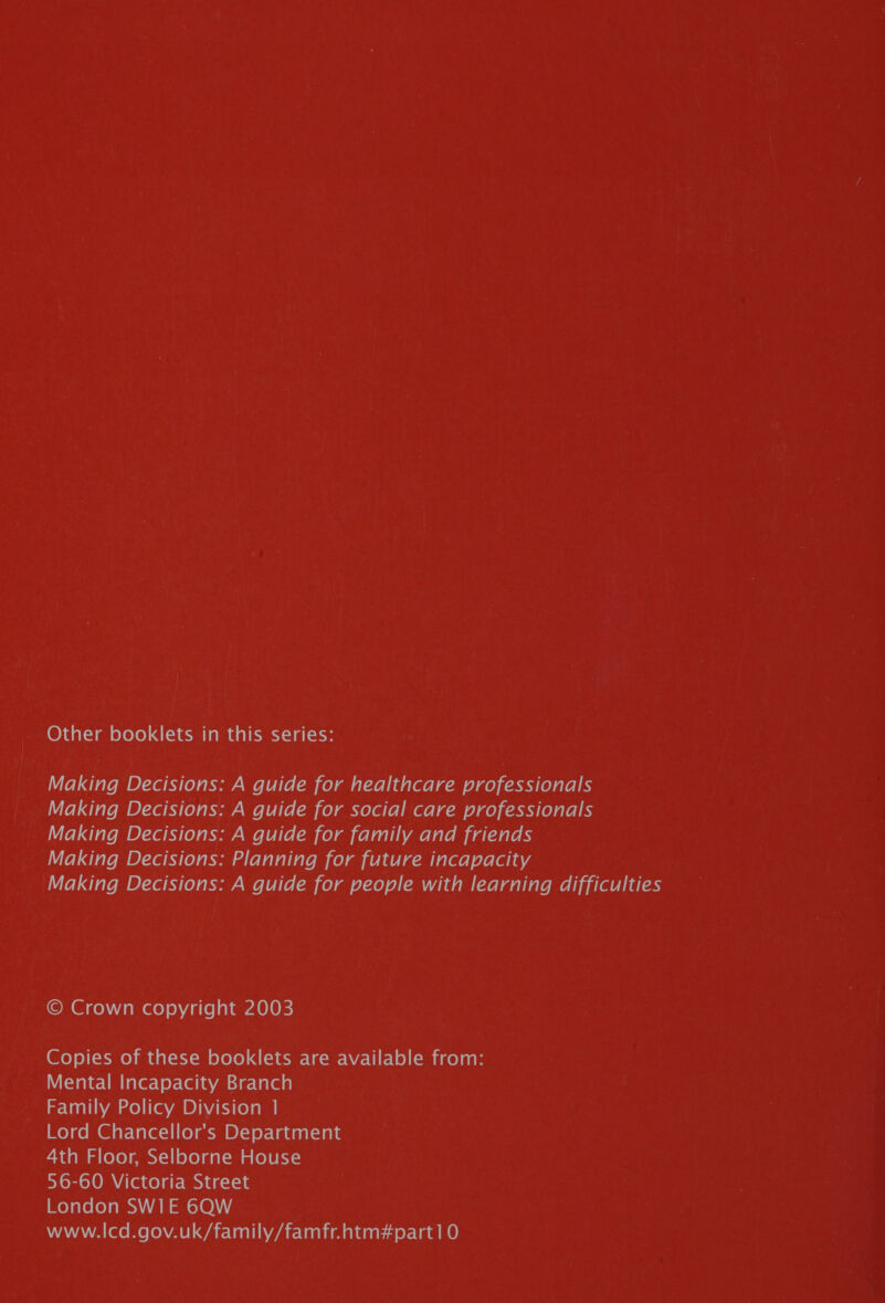 Other booklets in this series: Making Decisions: A guide for healthcare professionals Making Decisions: A guide for social care professionals Making Decisions: A guide for family and friends Making Decisions: Planning for future incapacity Making Decisions: A guide for people with learning difficulties © Crown copyright 2003 Copies of these booklets are available from: WWifetahe-Uim faler-¥ey-(@lavasie-lalee Family Policy Division 1 Mo} com @iat- lal ec-1| (oan DY) ey-Vadaat sale 4th Floor, Selborne House plomelOMAlaceldt- MN idccl-it Me) aveleyames) sas mt ol@)\)\) WAWAWAL(Xe Melo VAP GArlanliNaarclelimaldgir seam ne)