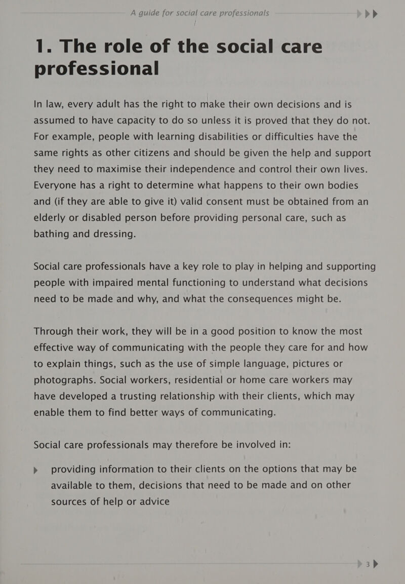 1. The role of the social care professional In law, every adult has the right to make their own decisions and is assumed to have capacity to do so unless it is proved that they do not. For example, people with learning disabilities or difficulties have the same rights as other citizens and should be given the help and support they need to maximise their independence and control their own lives. Everyone has a right to determine what happens to their own bodies and (if they are able to give it) valid consent must be obtained from an elderly or disabled person before providing personal care, such as bathing and dressing. Social care professionals have a key role to play in helping and supporting people with impaired mental functioning to understand what decisions need to be made and why, and what the consequences might be. Through their work, they will be in a good position to know the most effective way of communicating with the people they care for and how to explain things, such as the use of simple language, pictures or photographs. Social workers, residential or home care workers may have developed a trusting relationship with their clients, which may enable them to find better ways of communicating. Social care professionals may therefore be involved in: &gt;» providing information to their clients on the options that may be available to them, decisions that need to be made and on other sources of help or advice 3)