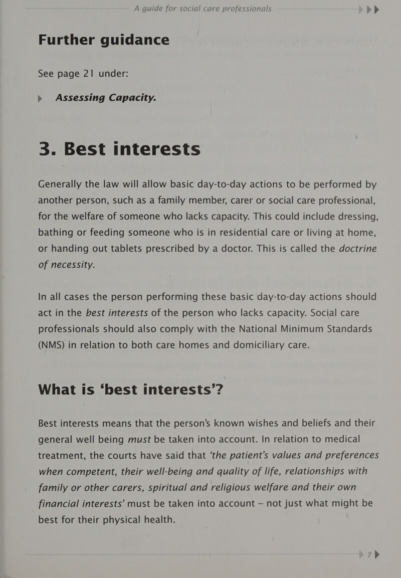 Further guidance See page 21 under: &gt;» Assessing Capacity. 3. Best interests Generally the law will allow basic day-to-day actions to be performed by another person, such as a family member, carer or social care professional, for the welfare of someone who lacks capacity. This could include dressing, bathing or feeding someone who is in residential care or living at home, or handing out tablets prescribed by a doctor. This is called the doctrine of necessity. In all cases the person performing these basic day-to-day actions should act in the best interests of the person who lacks capacity. Social care professionals should also comply with the National Minimum Standards (NMS) in relation to both care homes and domiciliary care. What is ‘best interests’? Best interests means that the person’s known wishes and beliefs and their general well being must be taken into account. In relation to medical treatment, the courts have said that ‘the patient’s values and preferences when competent, their well-being and quality of life, relationships with family or other carers, spiritual and religious welfare and their own financial interests’ must be taken into account — not just what might be best for their physical health.