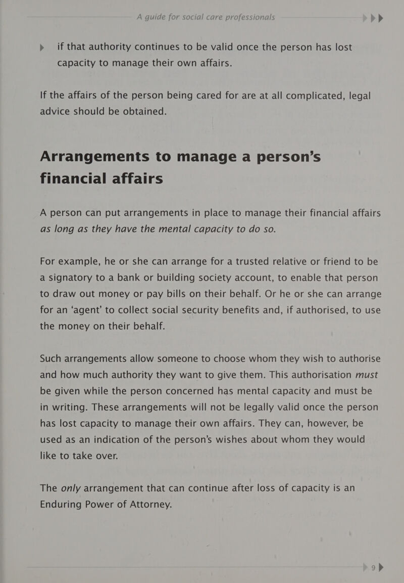 » if that authority continues to be valid once the person has lost Capacity to manage their own affairs. If the affairs of the person being cared for are at all complicated, legal advice should be obtained. Arrangements to manage a person’s financial affairs A person can put arrangements in place to manage their financial affairs as long as they have the mental capacity to do so. For example, he or she can arrange for a trusted relative or friend to be a signatory to a bank or building society account, to enable that person to draw out money or pay bills on their behalf. Or he or she can arrange for an ‘agent’ to collect social security benefits and, if authorised, to use the money on their behalf. Such arrangements allow someone to choose whom they wish to authorise and how much authority they want to give them. This authorisation must be given while the person concerned has mental capacity and must be in writing. These arrangements will not be legally valid once the person has lost capacity to manage their own affairs. They can, however, be used as an indication of the person’s wishes about whom they would like to take over. The only arrangement that can continue after loss of capacity is an Enduring Power of Attorney.