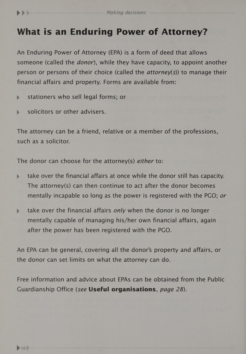 What ts an Enduring Power of Attorney? An Enduring Power of Attorney (EPA) is a form of deed that allows someone (called the donor), while they have capacity, to appoint another person or persons of their choice (called the attorney(s)) to manage their financial affairs and property. Forms are available from: » stationers who Sell legal forms; or » solicitors or other advisers. The attorney can be a friend, relative or a member of the professions, such as a Solicitor. The donor can choose for the attorney(s) either to: » take over the financial affairs at once while the donor still has capacity. The attorney(s) can then continue to act after the donor becomes mentally incapable so long as the power is registered with the PGO; or » take over the financial affairs only when the donor is no longer mentally capable of managing his/her own financial affairs, again after the power has been registered with the PGO. An EPA can be general, covering all the donor’s property and affairs, or the donor can set limits on what the attorney can do. Free information and advice about EPAs can be obtained from the Public Guardianship Office (see Useful organisations, page 28).