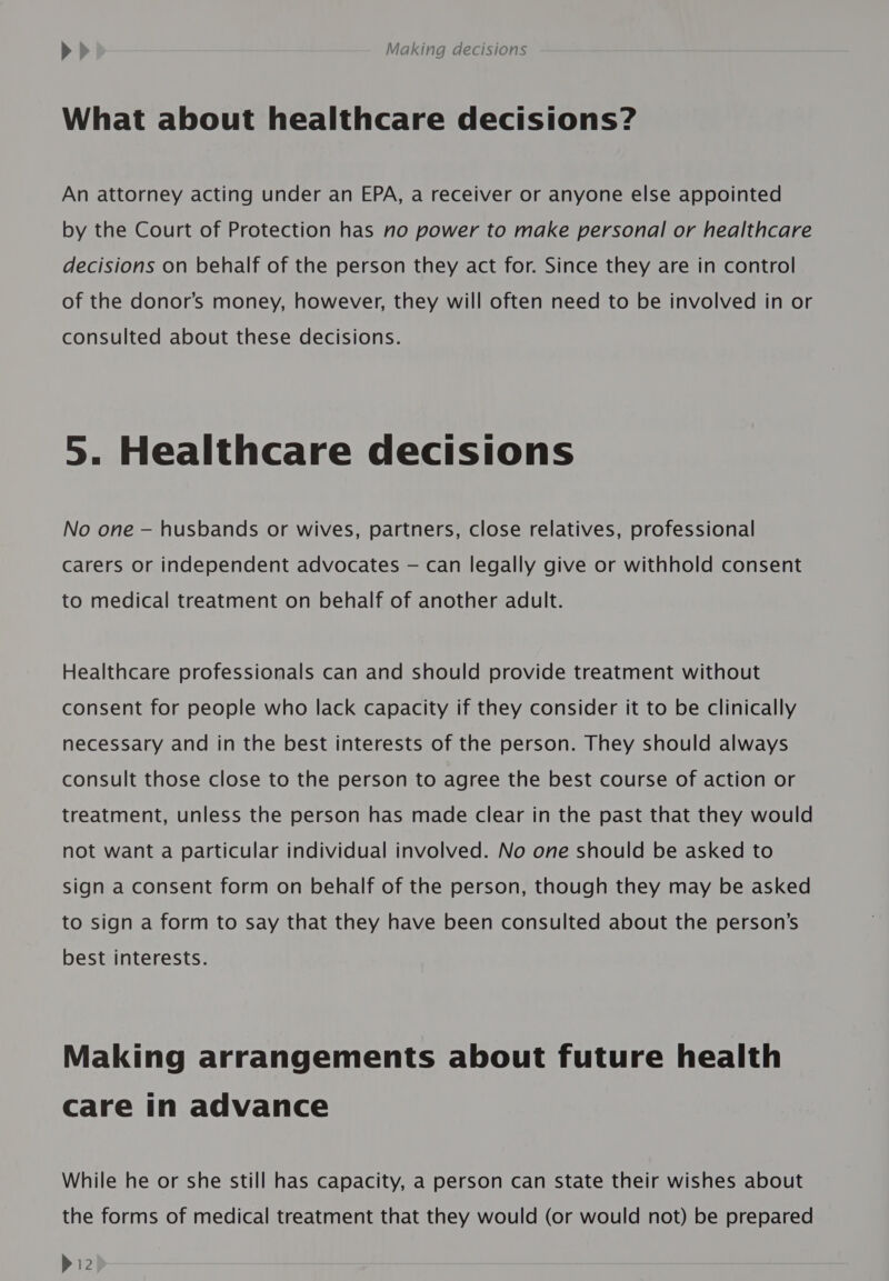 What about healthcare decisions? An attorney acting under an EPA, a receiver or anyone else appointed by the Court of Protection has no power to make personal or healthcare decisions on behalf of the person they act for. Since they are in control of the donor’s money, however, they will often need to be involved in or consulted about these decisions. 5. Healthcare decisions No one — husbands or wives, partners, close relatives, professional carers or independent advocates — can legally give or withhold consent to medical treatment on behalf of another adult. Healthcare professionals can and should provide treatment without consent for people who lack capacity if they consider it to be clinically necessary and in the best interests of the person. They should always consult those close to the person to agree the best course of action or treatment, unless the person has made clear in the past that they would not want a particular individual involved. No one should be asked to sign a consent form on behalf of the person, though they may be asked to sign a form to say that they have been consulted about the person’s best interests. Making arrangements about future health care in advance While he or she still has capacity, a person can state their wishes about the forms of medical treatment that they would (or would not) be prepared P12