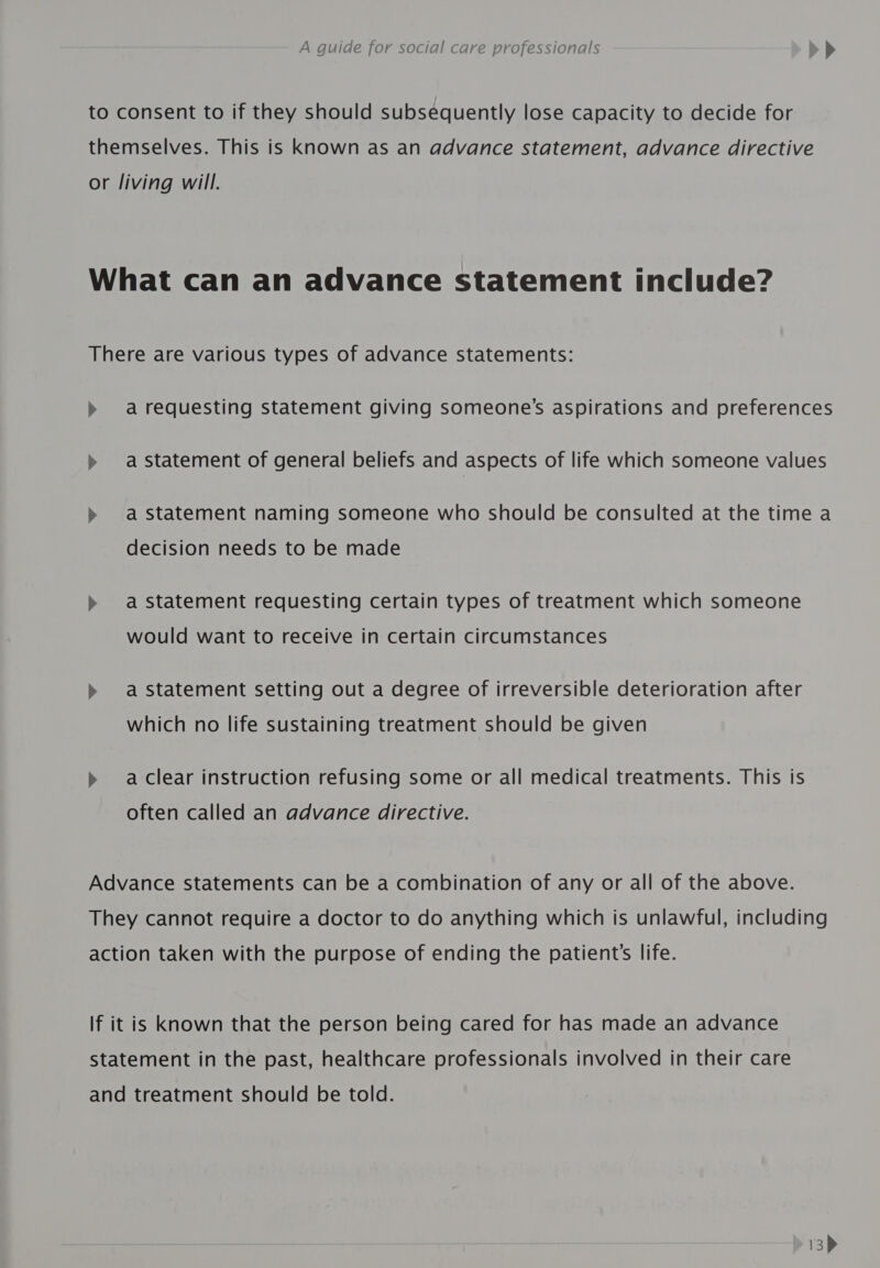 to consent to if they should subsequently lose capacity to decide for themselves. This is known as an advance statement, advance directive or living will. What can an advance statement include? There are various types of advance statements: &gt;» arequesting statement giving someone's aspirations and preferences &gt;» a statement of general beliefs and aspects of life which someone values &gt;» astatement naming someone who should be consulted at the time a decision needs to be made &gt; a statement requesting certain types of treatment which someone would want to receive in certain circumstances &gt;» a statement setting out a degree of irreversible deterioration after which no life sustaining treatment should be given » aclear instruction refusing some or all medical treatments. This is often called an advance directive. Advance statements can be a combination of any or all of the above. They cannot require a doctor to do anything which is unlawful, including action taken with the purpose of ending the patient’s life. If it is known that the person being cared for has made an advance statement in the past, healthcare professionals involved in their care and treatment should be told.