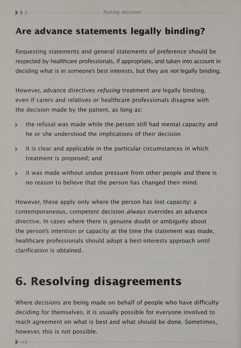 Are advance statements legally binding? Requesting statements and general statements of preference should be respected by healthcare professionals, if appropriate, and taken into account in deciding what is in someone's best interests, but they are not legally binding. However, advance directives refusing treatment are legally binding, even if carers and relatives or healthcare professionals disagree with the decision made by the patient, as long as: » the refusal was made while the person still had mental capacity and he or she understood the implications of their decision » it is clear and applicable in the particular circumstances in which treatment is proposed; and &gt;» it was made without undue pressure from other people and there is no reason to believe that the person has changed their mind. However, these apply only where the person has lost capacity: a contemporaneous, competent decision always overrides an advance directive. In cases where there is genuine doubt or ambiguity about the person’s intention or capacity at the time the statement was made, healthcare professionals should adopt a best-interests approach until clarification is obtained. 6. Resolving disagreements Where decisions are being made on behalf of people who have difficulty deciding for themselves, it is usually possible for everyone involved to reach agreement on what is best and what should be done. Sometimes, however, this is not possible. bia