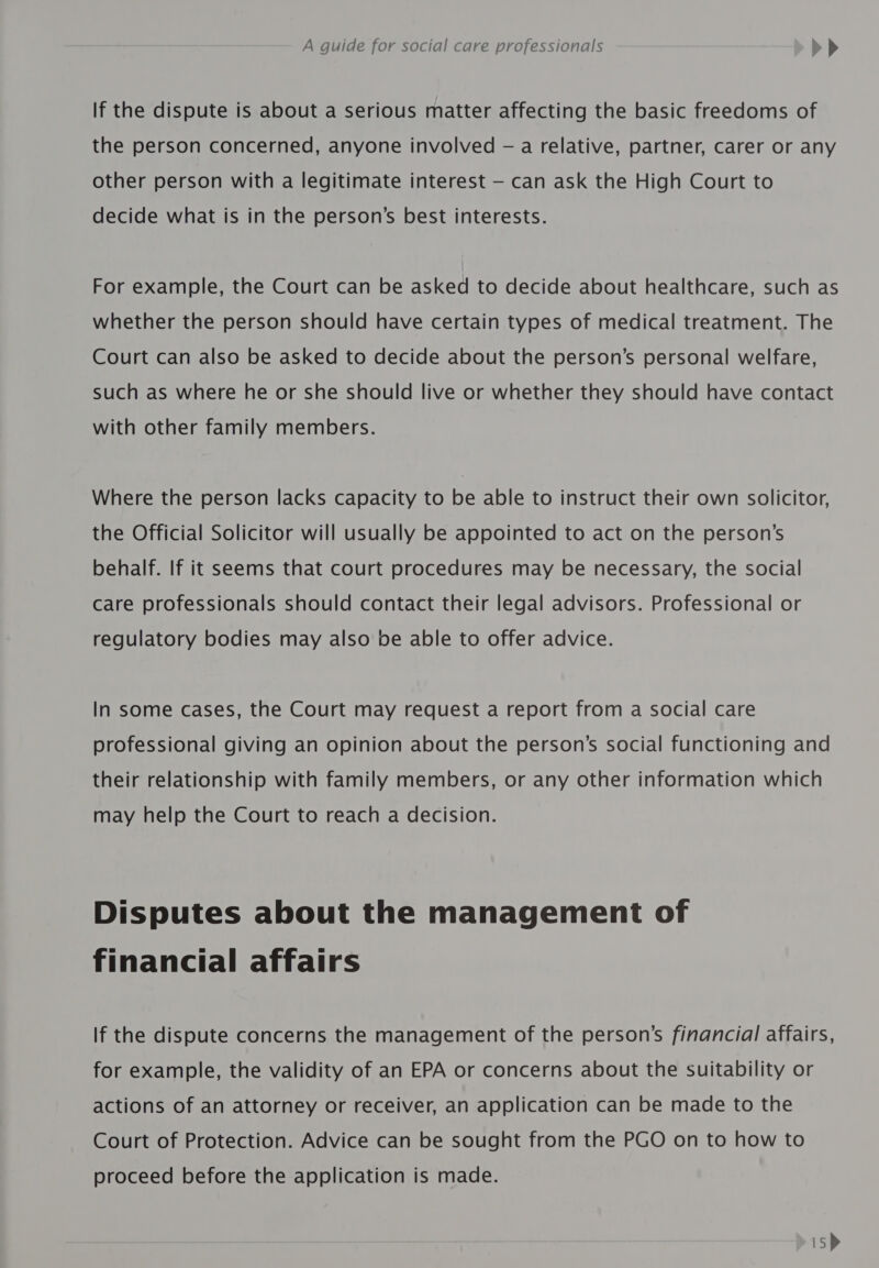 If the dispute is about a serious matter affecting the basic freedoms of the person concerned, anyone involved -— a relative, partner, carer or any other person with a legitimate interest — can ask the High Court to decide what is in the person’s best interests. For example, the Court can be asked to decide about healthcare, such as whether the person should have certain types of medical treatment. The Court can also be asked to decide about the person’s personal welfare, such as where he or she should live or whether they should have contact with other family members. Where the person lacks capacity to be able to instruct their own solicitor, the Official Solicitor will usually be appointed to act on the person’s behalf. If it seems that court procedures may be necessary, the social care professionals should contact their legal advisors. Professional or regulatory bodies may also be able to offer advice. In some cases, the Court may request a report from a social care professional giving an opinion about the person’s social functioning and their relationship with family members, or any other information which may help the Court to reach a decision. Disputes about the management of financial affairs If the dispute concerns the management of the person’s financial affairs, for example, the validity of an EPA or concerns about the suitability or actions of an attorney or receiver, an application can be made to the Court of Protection. Advice can be sought from the PGO on to how to proceed before the application is made. is&gt;