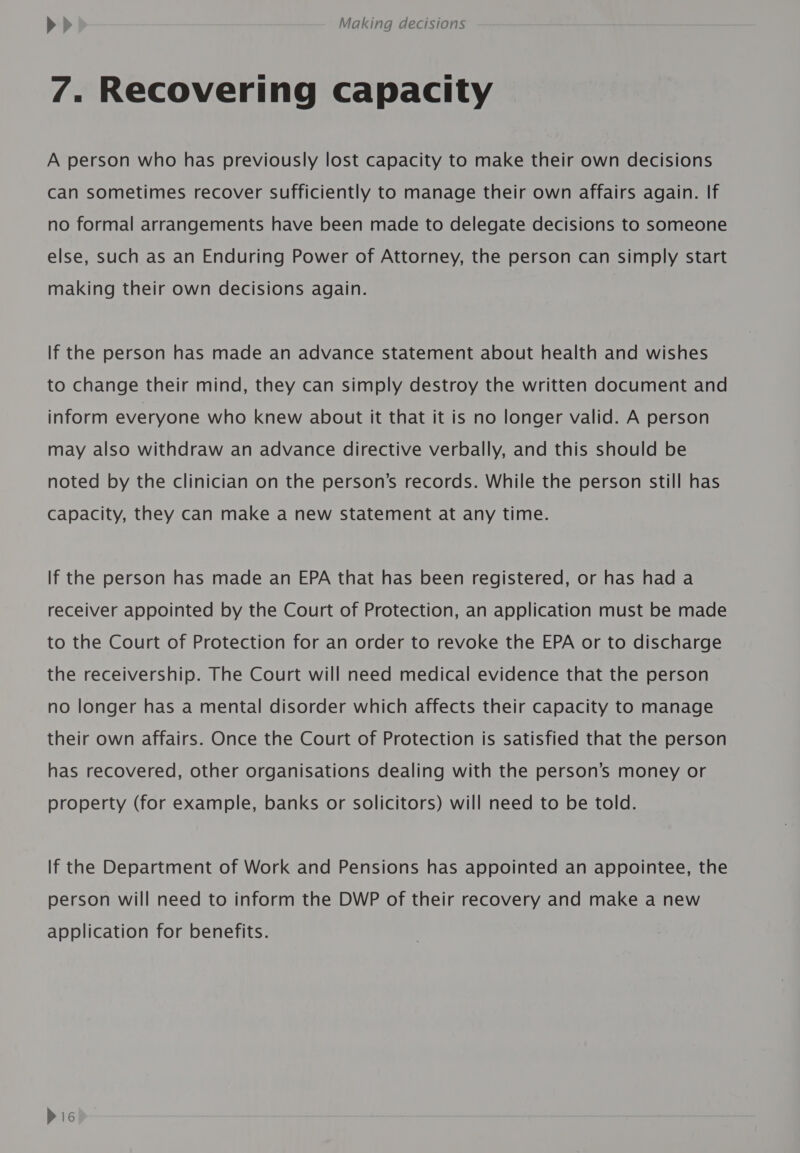 7. Recovering capacity A person who has previously lost capacity to make their own decisions can sometimes recover sufficiently to manage their own affairs again. If no formal arrangements have been made to delegate decisions to someone else, such as an Enduring Power of Attorney, the person can simply start making their own decisions again. If the person has made an advance statement about health and wishes to change their mind, they can simply destroy the written document and inform everyone who knew about it that it is no longer valid. A person may also withdraw an advance directive verbally, and this should be noted by the clinician on the person’s records. While the person still has Capacity, they can make a new statement at any time. If the person has made an EPA that has been registered, or has had a receiver appointed by the Court of Protection, an application must be made to the Court of Protection for an order to revoke the EPA or to discharge the receivership. The Court will need medical evidence that the person no longer has a mental disorder which affects their capacity to manage their own affairs. Once the Court of Protection is satisfied that the person has recovered, other organisations dealing with the person’s money or property (for example, banks or solicitors) will need to be told. If the Department of Work and Pensions has appointed an appointee, the person will need to inform the DWP of their recovery and make a new application for benefits. Pic